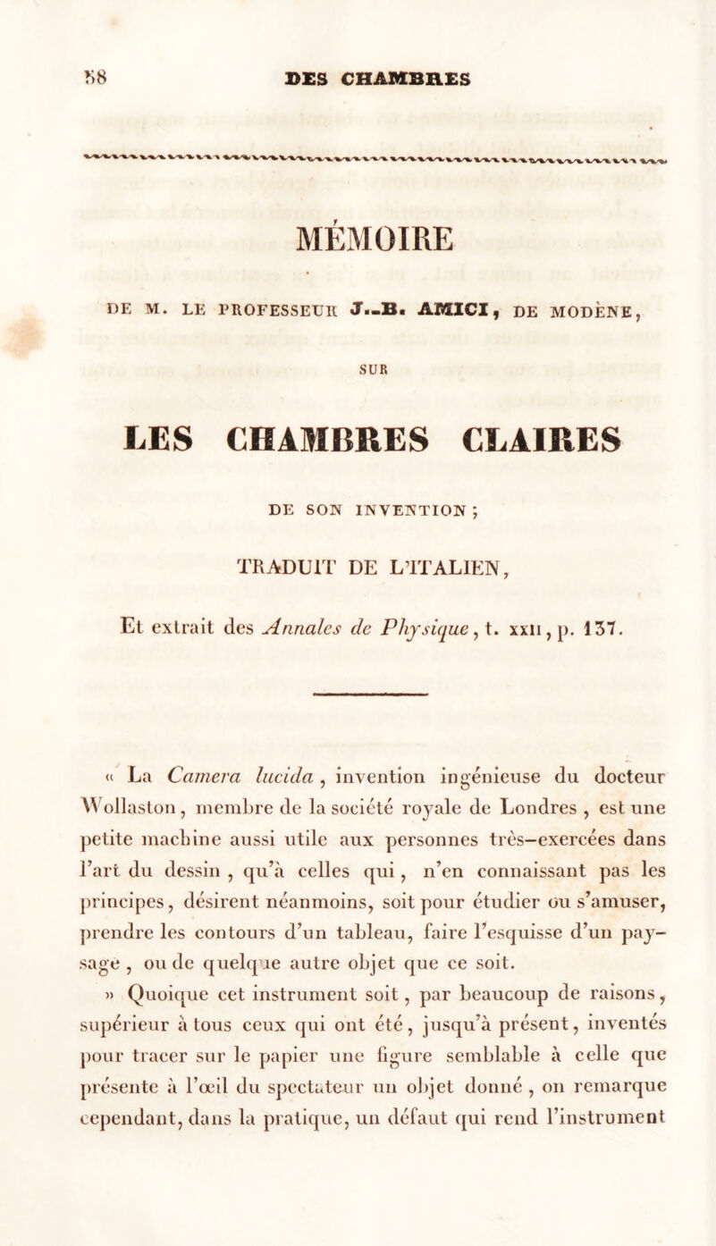 WlVWVV%W\t MÉMOIRE DE M. LE PROFESSEUR J—B. AMICI, DE MODÈNE, SUR LES CHAMBRES CLAIRES DE SON INVENTION ; TRADUIT DE L’ITALIEN, Et extrait des Annales de Physique, t. xxn, p. 137. « La Caméra lucida , invention ingénieuse du docteur Wollaston, membre de la société royale de Londres , est une petite machine aussi utile aux personnes très—exercées dans l’art du dessin , qu’à celles qui, n’en connaissant pas les principes, désirent néanmoins, soit pour étudier ou s’amuser, prendre les contours d’un tableau, faire l’esquisse d’un pay- sage , ou de quelque autre objet que ce soit. » Quoique cet instrument soit, par beaucoup de raisons, supérieur à tous ceux qui ont été, jusqu’à présent, inventés pour tracer sur le papier une figure semblable à celle que présente à l’œil du spectateur un objet donné , on remarque cependant, dans la pratique, un défaut qui rend l’instrument