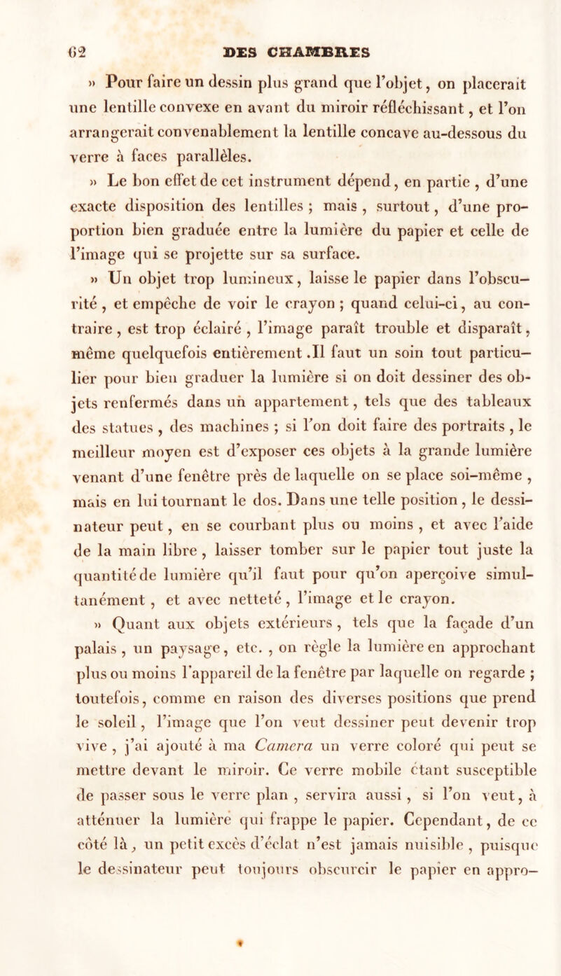 » Pour faire un dessin plus grand que l’objet, on placerait une lentille convexe en avant du miroir réfléchissant, et l’on arrangerait convenablement la lentille concave au-dessous du verre à faces parallèles. » Le bon effet de cet instrument dépend, en partie , d’une exacte disposition des lentilles ; mais , surtout, d’une pro- portion bien graduée entre la lumière du papier et celle de l’image qui se projette sur sa surface. » Un objet trop lumineux, laisse le papier dans l’obscu- rité , et empêche de voir le crayon ; quand celui-ci, au con- traire , est trop éclairé , l’image paraît trouble et disparaît, même quelquefois entièrement .11 faut un soin tout particu- lier pour bien graduer la lumière si on doit dessiner des ob- jets renfermés dans un appartement, tels que des tableaux des statues , des machines ; si l’on doit faire des portraits , le meilleur moyen est d’exposer ces objets à la grande lumière venant d’une fenêtre près de laquelle on se place soi-même , mais en lui tournant le dos. Dans une telle position, le dessi- nateur peut, en se courbant plus ou moins , et avec l’aide de la main libre , laisser tomber sur le papier tout juste la quantité de lumière qu’il faut pour qu’on aperçoive simul- tanément , et avec netteté, l’image et le crayon. » Quant aux objets extérieurs , tels que la façade d’un palais, un paysage, etc. , on règle la lumière en approchant plus ou moins l’appareil delà fenêtre par laquelle on regarde ; toutefois, comme en raison des diverses positions que prend le soleil, l’image que l’on veut dessiner peut devenir trop vive , j’ai ajouté à ma Camcra un verre coloré qui peut se mettre devant le miroir. Ce verre mobile étant susceptible de passer sous le verre plan , servira aussi , si l’on veut, à atténuer la lumière qui frappe le papier. Cependant, de ce côté là, un petit excès d’éclat n’est jamais nuisible, puisque le dessinateur peut toujours obscurcir le papier en appro-