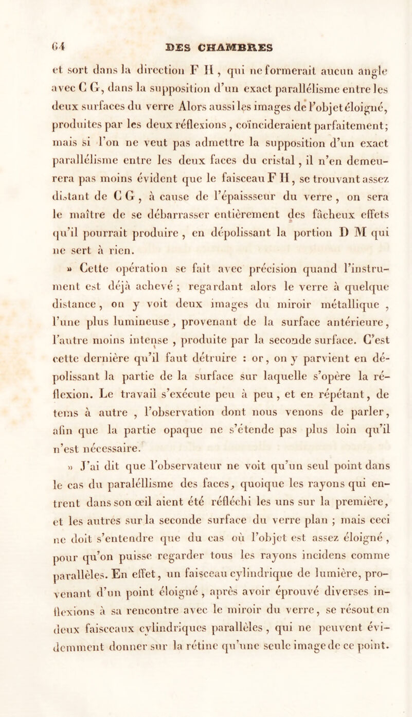 et sort dans la direction F II, qui ne formerait aucun angle avec CG,d ans la supposition d’un exact parallélisme entre les deux surfaces du verre Alors aussi les images de l’objet éloigné, produites par les deux réflexions , coïncideraient parfaitement; mais si l’on ne veut pas admettre la supposition d’un exact parallélisme entre les deux faces du cristal, il n’en demeu- rera pas moins évident que le faisceau F II, se trouvant assez distant de CG, à cause de l’épaissseur du verre , on sera le maître de se débarrasser entièrement des fâcheux effets qu’il pourrait produire , en dépolissant la portion D M qui ne sert à rien. m Cette opération se fait avec précision quand l’instru- ment est déjà achevé ; regardant alors le verre à quelque distance, on y voit deux images du miroir métallique , l’une plus lumineuse, provenant de la surface antérieure, l’autre moins intense , produite par la seconde surface. C’est cette dernière qu’il faut détruire : or, on y parvient en dé- polissant la partie de la surface sur laquelle s’opère la ré- flexion. Le travail s’exécute peu à peu, et en répétant, de tems à autre , l’observation dont nous venons de parler, afin que la partie opaque ne s’étende pas plus loin qu’il n’est nécessaire. » J’ai dit que l’observateur ne voit qu’un seul point dans le cas du paraléllisme des faces, quoique les rayons qui en- trent dans son œil aient été réfléchi les uns sur la première, et les autres sur la seconde surface du verre plan ; mais ceci ne doit s’entendre que du cas où l’objet est assez éloigné , pour qu’on puisse regarder tous les rayons incidens comme parallèles. En effet, un faisceau cylindrique de lumière, pro- venant d’un point éloigné , après avoir éprouvé diverses in- flexions à sa rencontre avec le miroir du verre, se résout en deux faisceaux cylindriques parallèles , qui ne peuvent évi- demment donner sur la rétine qu’une seule image de ce point.