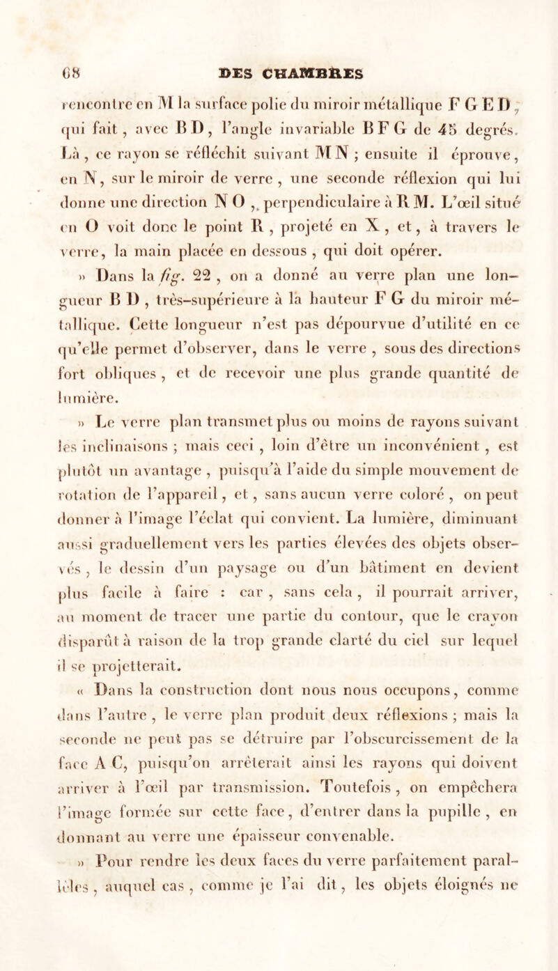 rencontre en M la surface polie du miroir métallique F G E TJ qui fait, avec BD, l’angle invariable BF G de 45 degrés. Là , ce rayon se réfléchit suivant MN ; ensuite il éprouve, en N, sur le miroir de verre, une seconde réflexion qui lui donne une direction NO ,( perpendiculaire à R M. L’œil situé en O voit donc le point R , projeté en X , et, à travers le verre, la main placée en dessous , qui doit opérer. » Dans la fîg. 22 , on a donné au verre plan une lon- gueur B 1) , très-supérieure à la hauteur F G du miroir mé- tallique. Cette longueur n’est pas dépourvue d’utilité en ce qu’elle permet d’observer, dans le verre, sous des directions fort obliques , et de recevoir une plus grande quantité de lumière. » Le verre plan transmet plus ou moins de rayons suivant les inclinaisons ; mais ceci , loin d’être un inconvénient , est plutôt un avantage , puisqu’à l’aide du simple mouvement de rotation de l’appareil, et, sans aucun verre coloré, on peut donner à l’image l’éclat qui convient. La lumière, diminuant aussi graduellement vers les parties élevées des objets obser- vés , le dessin d’un paysage ou d’un bâtiment en devient plus facile à faire : car , sans cela , il pourrait arriver, au moment de tracer une partie du contour, que le crayon disparût à raison de la trop grande clarté du ciel sur lequel il se projetterait. « Dans la construction dont nous nous occupons, comme dans l’autre , le verre plan produit deux réflexions ; mais la seconde ne peut pas se détruire par l’obscurcissement de la face A C, puisqu’on arrêterait ainsi les rayons qui doivent arriver à l’œil par transmission. Toutefois, on empêchera l’image formée sur cette face, d’entrer dans la pupille, en donnant au verre une épaisseur convenable. » Pour rendre les deux faces du verre parfaitement paral- lèles , auquel cas, comme je l’ai dit, les objets éloignés ne