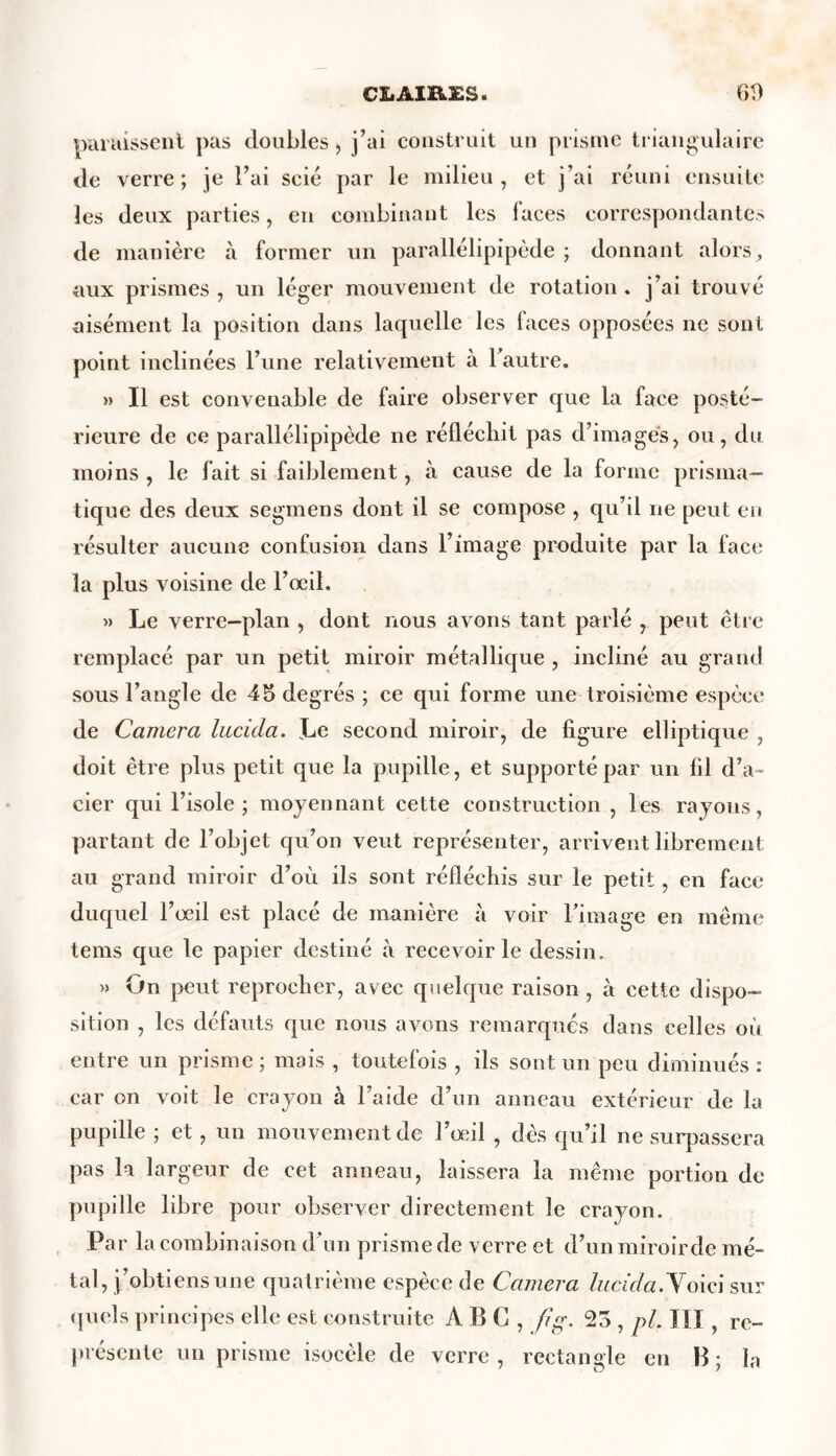 CIiAIRXS. 60 paraissent pas doubles, j’ai construit un prisme triangulaire de verre; je l’ai scié par le milieu, et j’ai réuni ensuite les deux parties, en combinant les laces correspondantes de manière à former un parallélipipède ; donnant alors, aux prismes , un léger mouvement de rotation . j’ai trouvé aisément la position dans laquelle les faces opposées ne sont point inclinées l’une relativement à l’autre. » Il est convenable de faire observer que la face posté- rieure de ce parallélipipède ne réfléchit pas d’images, ou, du moins , le fait si faiblement, à cause de la forme prisma- tique des deux segmens dont il se compose , qu’il ne peut en résulter aucune confusion dans l’image produite par la face la plus voisine de l’œil. » Le verre-plan , dont nous avons tant parlé , peut être remplacé par un petit miroir métallique , incliné au grand sous l’angle de 45 degrés ; ce qui forme une troisième espèce de Caméra lucida. Le second miroir, de figure elliptique , doit être plus petit que la pupille, et supporté par un fil d’a- cier qui l’isole; moyennant cette construction , les rayons, partant de l’objet qu’on veut représenter, arrivent librement au grand miroir d’où ils sont réfléchis sur le petit, en face duquel l’œil est placé de manière à voir l’image en même tems que le papier destiné à recevoir le dessin. » On peut reprocher, avec quelque raison , à cette dispo- sition , les défauts que nous avons remarqués dans celles où entre un prisme ; mais , toutefois , ils sont un peu diminués : car on voit le crayon à l’aide d’un anneau extérieur de la pupille ; et, un mouvement de l’œil , dès qu’il ne surpassera pas la largeur de cet anneau, laissera la même portion de pupille libre pour observer directement le crayon. Par la combinaison d’un prisme de verre et d’un miroirde mé- tal, j’obtiens une quatrième espèce de Caméra lucida. Voici sur quels principes elle est construite ABC, fig. 25 , pi. III, re- présente un prisme isocèle de verre , rectangle en B ; la