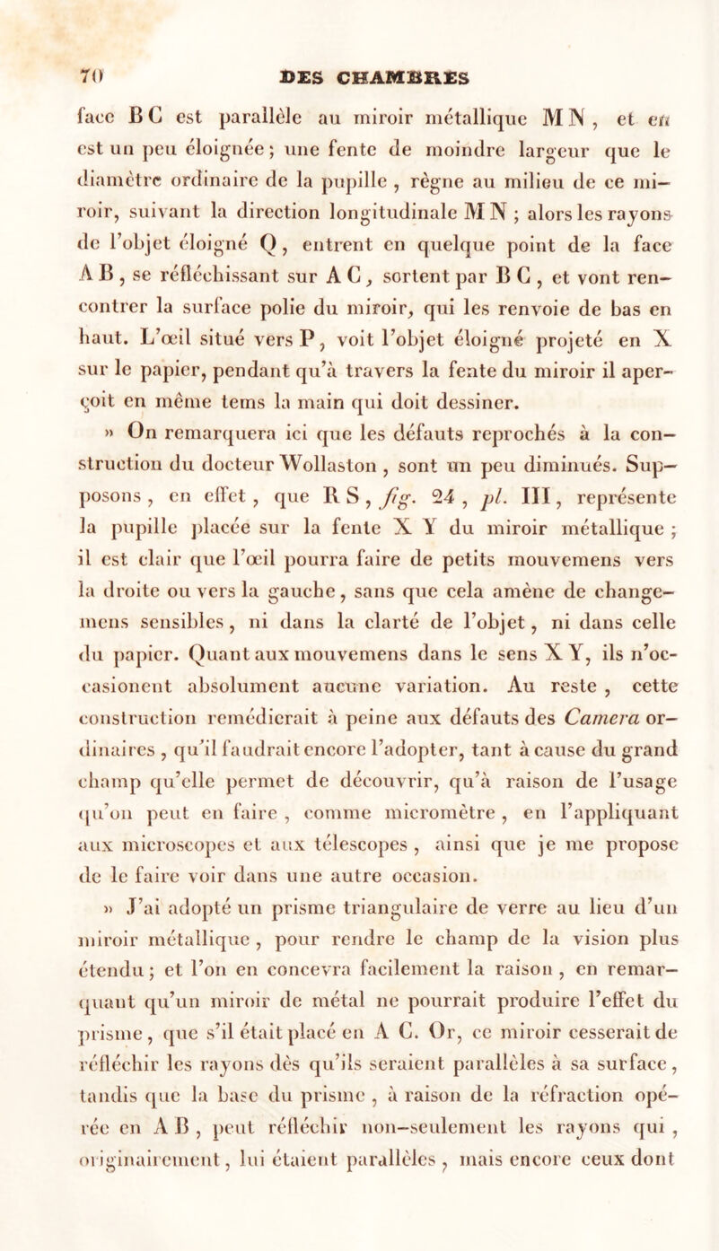 face B C est parallèle au miroir métallique M N , et en est un peu éloignée ; une fente de moindre largeur que le diamètre ordinaire de la pupille , règne au milieu de ce mi- roir, suivant la direction longitudinale M N ; alors les rayons de l’objet éloigné Q, entrent en quelque point de la face AB , se réfléchissant sur A C, sortent par B G , et vont ren- contrer la surface polie du miroir, qui les renvoie de bas en haut. L’œil situé vers P, voit l’objet éloigné projeté en X sur le papier, pendant qu’à travers la fente du miroir il aper- çoit en même tems la main qui doit dessiner. » On remarquera ici que les défauts reprochés à la con- struction du docteur Wollaston , sont un peu diminués. Sup- posons , en effet , que R S , fig. 24 , pl. III, représente la pupille placée sur la fente X Y du miroir métallique ; il est clair que l’œil pourra faire de petits mouvemens vers la droite ou vers la gauche, sans que cela amène de change- mens sensibles, ni dans la clarté de l’objet, ni dans celle du papier. Quant aux mouvemens dans le sens X Y, ils n’oc- casionent absolument aucune variation. Au reste , cette construction remédierait à peine aux défauts des Caméra or- dinaires , qu’il faudrait encore l’adopter, tant à cause du grand champ qu’elle permet de découvrir, qu’à raison de l’usage qu’on peut en faire , comme micromètre , en l’appliquant aux microscopes et aux télescopes , ainsi que je me propose de le faire voir dans une autre occasion. » J’ai adopté un prisme triangulaire de verre au lieu d’un miroir métallique , pour rendre le champ de la vision plus étendu; et l’on en concevra facilement la raison , en remar- quant qu’un miroir de métal ne pourrait produire l’effet du prisme, que s’il était placé en A C. Or, ce miroir cesserait de réfléchir les rayons dès qu’ils seraient parallèles à sa surface, tandis que la base du prisme , à raison de la réfraction opé- rée en AB, peut réfléchir non-seulement les rayons qui , originairement, lui étaient parallèles , mais encore ceux dont