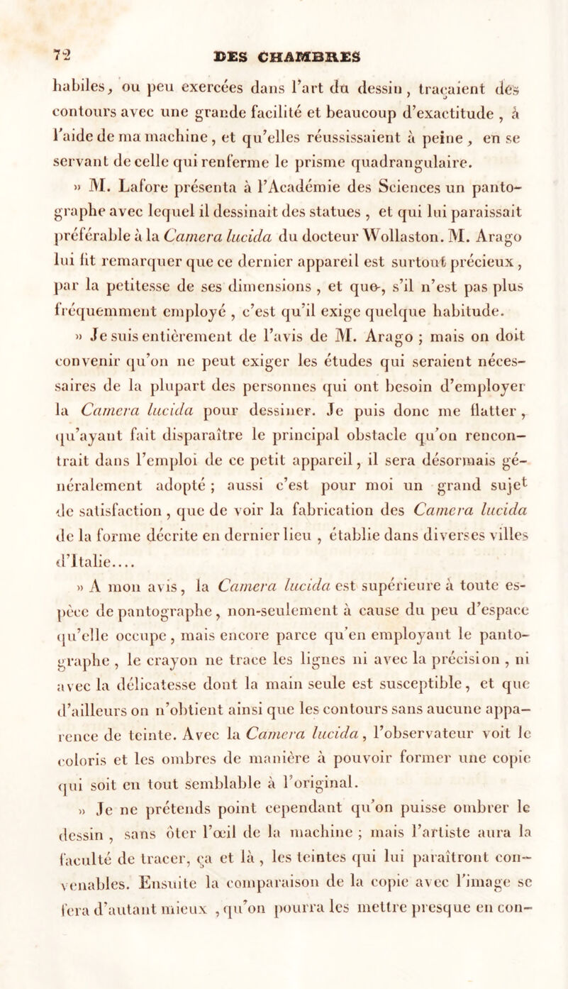 habiles, ou peu exercées dans l’art du dessin, traçaient dé» contours avec une grande facilité et beaucoup d’exactitude , à l’aide de ma machine , et qu’elles réussissaient à peine , en se servant de celle qui renferme le prisme quadrangulaire. » M. Lafore présenta à l’Académie des Sciences un panto- graphe avec lequel il dessinait des statues , et qui lui paraissait préférable à la Caméra lucida du docteur Wollaston. M. Arago lui ht remarquer que ce dernier appareil est surtout précieux , par la petitesse de ses dimensions , et que-, s’d n’est pas plus fréquemment employé , c’est qu’il exige quelque habitude. » Je suis entièrement de l’avis de AI. Arago ; mais on doit convenir qu’on ne peut exiger les études qui seraient néces- saires de la plupart des personnes qui ont besoin d’employer la Caméra lucula pour dessiner. Je puis donc me flatter , qu’ayant fait disparaître le principal obstacle qu’on rencon- trait dans l’emploi de ce petit appareil, il sera désormais gé- néralement adopté ; aussi c’est pour moi un grand sujet de satisfaction , que de voir la fabrication des Caméra lacidci de la forme décrite en dernier lieu , établie dans diverses villes d’Italie.... » A mon avis, la Caméra lucida. est supérieure à toute es- pèce de pantographe, non-seulement à cause du peu d’espace qu’elle occupe, mais encore parce qu’en employant le panto- graphe , le crayon ne trace les lignes ni avec la précision , ni avec la délicatesse dont la main seule est susceptible, et que d’ailleurs on n’obtient ainsi que les contours sans aucune appa- rence de teinte. Avec la Caméra lucida, l’observateur voit le coloris et les ombres de manière à pouvoir former une copie qui soit en tout semblable à 1 original. » Je ne prétends point cependant qu’on puisse ombrer le dessin , sans ôter l’œil de la machine ; mais l’artiste aura la faculté de tracer, ca et là , les teintes qui lui paraîtront con- venables. Ensuite la comparaison de la copie avec l’image se fera d’autant mieux , qu’on pourra les mettre presque en con-