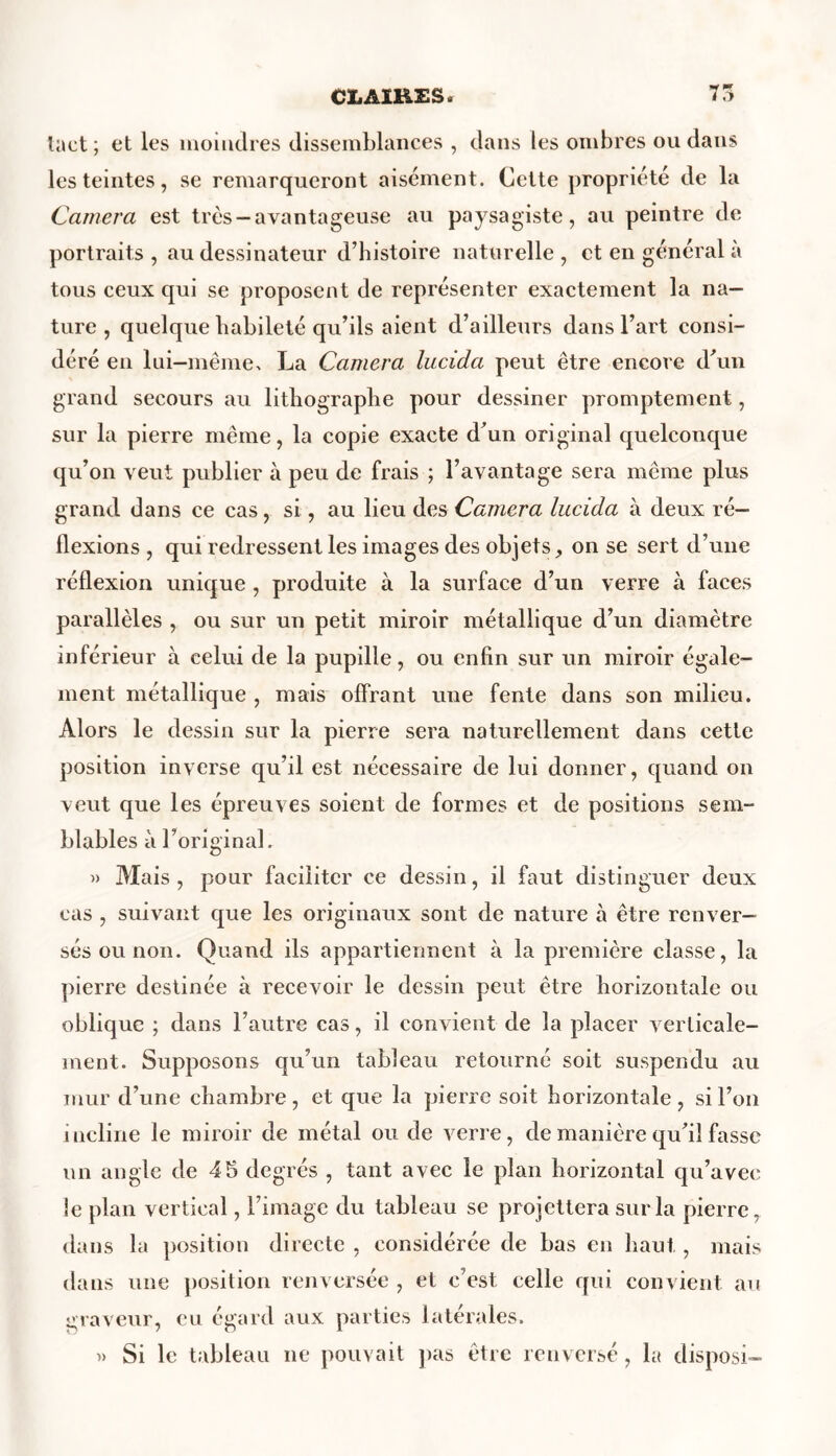 tact ; et les moindres dissemblances , dans les ombres ou dans les teintes, se remarqueront aisément. Cette propriété de la Caméra est très —avantageuse au paysagiste, au peintre de portraits, au dessinateur d’histoire naturelle, et en général à tous ceux qui se proposent de représenter exactement la na- ture , quelque habileté qu’ils aient d’ailleurs dans l’art consi- déré en lui-même, La Caméra lucida peut être encore d’un grand secours au lithographe pour dessiner promptement, sur la pierre même, la copie exacte d’un original quelconque qu’on veut publier à peu de frais ; l’avantage sera même plus grand dans ce cas, si, au lieu des Caméra lucida à deux ré- flexions , qui redressent les images des objets, on se sert d’une réflexion unique , produite à la surface d’un verre à faces parallèles , ou sur un petit miroir métallique d’un diamètre inférieur à celui de la pupille, ou enfin sur un miroir égale- ment métallique , mais offrant une fente dans son milieu. Alors le dessin sur la pierre sera naturellement dans cette position inverse qu’il est nécessaire de lui donner, quand on veut que les épreuves soient de formes et de positions sem- blables à l’original. » Mais, pour faciliter ce dessin, il faut distinguer deux cas , suivant que les originaux sont de nature à être renver- sés ou non. Quand ils appartiennent à la première classe, la pierre destinée à recevoir le dessin peut être horizontale ou oblique ; dans l’autre cas, il convient de la placer verticale- ment. Supposons qu’un tableau retourné soit suspendu au mur d’une chambre, et que la pierre soit horizontale, si l’on incline le miroir de métal ou de verre, de manière qu’il fasse un angle de 45 degrés , tant avec le plan horizontal qu’avec le plan vertical, l’image du tableau se projettera sur la pierre, dans la position directe , considérée de bas en haut , mais dans une position renversée , et c’est celle qui convient au graveur, eu égard aux parties latérales. » Si le tableau ne pouvait pas être renversé, la disposé-