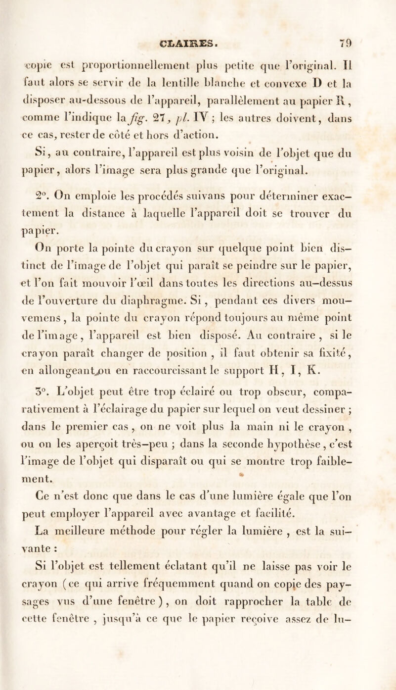 copie est proportionnellement plus petite que l’original. Il faut alors se servir Je la lentille blanche et convexe D et la disposer au-dessous de l’appareil, parallèlement au papier il, comme l’indique la fig. 27, pl. IY ; les autres doivent, dans ce cas, rester de côté et hors d’action. Si, au contraire, l’appareil est plus voisin de l’objet que du papier, alors l’image sera plus grande que l’original. 2°. On emploie les procédés suivans pour déterminer exac- tement la distance à laquelle l’appareil doit se trouver du papier. On porte la pointe du crayon sur quelque point bien dis- tinct de l’image de l’objet qui paraît se peindre sur le papier, et l’on fait mouvoir l’œil dans toutes les directions au-dessus de l’ouverture du diaphragme. Si, pendant ces divers mou— vemens, la pointe du crayon répond toujours au même point de l’image, l’appareil est bien disposé. Au contraire, si le crayon paraît changer de position , il faut obtenir sa fixité, en allongeant,/)!! en raccourcissant le support H, I, K. 5°. L’objet peut être trop éclairé ou trop obscur, compa- rativement à l’éclairage du papier sur lequel on veut dessiner ; dans le premier cas , on ne voit plus la main ni le crayon , ou on les aperçoit très-peu ; dans la seconde hypothèse, c’est l’image de l’objet qui disparaît ou qui se montre trop faible- ment. Ce n’est donc que dans le cas d’une lumière égale que l’on peut employer l’appareil avec avantage et facilité. La meilleure méthode pour régler la lumière , est la sui- vante : Si l’objet est tellement éclatant qu’il ne laisse pas voir le crayon (ce qui arrive fréquemment quand on copie des pay- sages vus d’une fenêtre ) , on doit rapprocher la table de cette fenêtre , jusqu’à ce que le papier reçoive assez de lu-