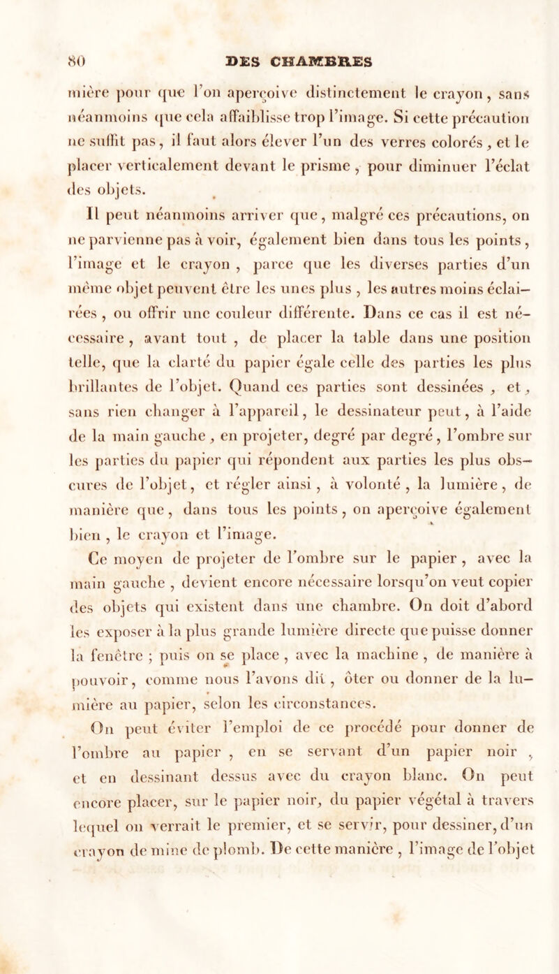 mière pour que l’on aperçoive distinctement le crayon, sans néanmoins que cela affaiblisse trop l’image. Si cette précaution ne suffit pas, il faut alors élever l’un des verres colorés , et le placer verticalement devant le prisme , pour diminuer l’éclat des objets. Il peut néanmoins arriver que, malgré ces précautions, on 11e parvienne pas à voir, également bien dans tous les points, l’image et le crayon , parce que les diverses parties d’un même objet peuvent être les unes plus , les autres moins éclai- rées , ou offrir une couleur différente. Dans ce cas il est né- cessaire , avant tout , de placer la table dans une position telle, que la clarté du papier égale celle des parties les plus brillantes de l’objet. Quand ces parties sont dessinées , et sans rien changer à l’appareil, le dessinateur peut, à l’aide de la main gauche , en projeter, degré par degré, l’ombre sur les parties du papier qui répondent aux parties les plus obs- cures de l’objet, et régler ainsi, à volonté, la lumière, de manière que, dans tous les points , on aperçoive également bien , le crayon et l’image. Ce moyen de projeter de l’ombre sur le papier , avec la main gauche , devient encore nécessaire lorsqu’on veut copier des objets qui existent dans une chambre. On doit d’abord les exposer à la plus grande lumière directe que puisse donner la fenêtre ; puis on se place , avec la machine , de manière à pouvoir, comme nous l’avons dit, oter ou donner de la lu- mière au papier, selon les circonstances. On peut éviter l’emploi de ce procédé pour donner de l’ombre au papier , en se servant d’un papier noir , et en dessinant dessus avec du crayon blanc. On peut encore placer, sur le papier noir, du papier végétal à travers lequel 011 verrait le premier, et se servir, pour dessiner, d’un crayon de mine de plomb. De cette manière , l’image de l’objet