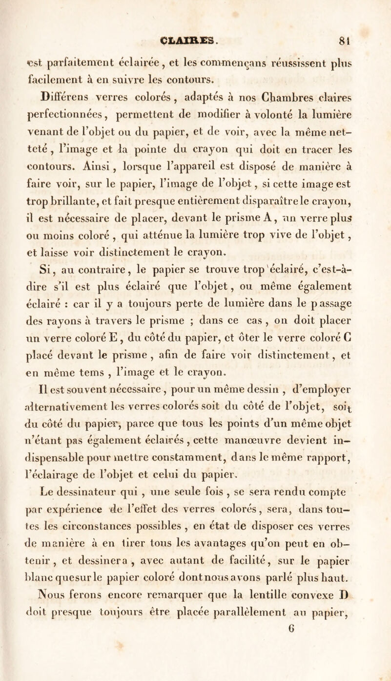 vst parfaitement éclairée, et les commençans réussissent plus facilement à en suivre les contours. Diffère ns verres colorés , adaptés à nos Chambres claires perfectionnées, permettent de modifier à volonté la lumière venant de l’objet ou du papier, et de voir, avec la même net- teté , l’image et la pointe du crayon qui doit en tracer les contours. Ainsi, lorsque l’appareil est disposé de manière à faire voir, sur le papier, l’image de l’objet, si cette image est trop brillante, et fait presque entièrement disparaître le crayon, il est nécessaire de placer, devant le prisme A, un verre plus ou moins coloré , qui atténue la lumière trop vive de l’objet, et laisse voir distinctement le crayon. Si, au contraire, le papier se trouve trop éclairé, c’est-à- dire s’il est plus éclairé que l’objet, ou même également éclairé : car il y a toujours perte de lumière dans le passage des rayons à travers le prisme ; dans ce cas , on doit placer un verre coloré E , du côté du papier, et ôter le verre coloré C placé devant le prisme , afin de faire voir distinctement, et en même tems , l’image et le crayon. Il est souvent nécessaire , pour un même dessin , d’employer alternativement les verres colorés soit du côté de l’objet, soi^ du côté du papier, parce que tous les points d’un même objet n’étant pas également éclairés , cette manœuvre devient in- dispensable pour mettre constamment, dans le même rapport, l’éclairage de l’objet et celui du papier. Le dessinateur qui , une seule fois , se sera rendu compte par expérience de l’effet des verres colorés, sera, dans tou- tes les circonstances possibles , en état de disposer ces verres de manière à en tirer tous les avantages qu’on peut en ob- tenir , et dessinera, avec autant de facilité, sur le papier blanc quesur le papier coloré dont nous avons parlé plus haut. Nous ferons encore remarquer que la lentille convexe D doit presque toujours être placée parallèlement a^l papier, 6