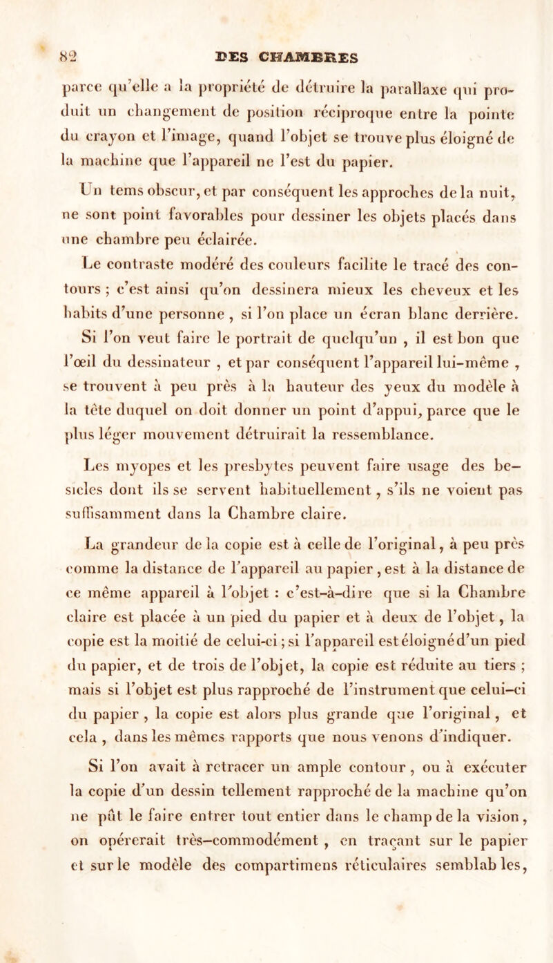 parce qu’elle a la propriété de détruire la parallaxe qui pro- duit un changement de position réciproque entre la pointe du crayon et l’image, quand l’objet se trouve plus éloigné de la machine que l’appareil ne l’est du papier. Un tems obscur, et par conséquent les approches de la nuit, ne sont point favorables pour dessiner les objets placés dans une chambre peu éclairée. Le contraste modéré des couleurs facilite le tracé des con- tours ; c’est ainsi qu’on dessinera mieux les cheveux et les habits d’une personne , si l’on place un écran blanc derrière. Si l’on veut faire le portrait de quelqu’un , il est bon que l’œil du dessinateur , et par conséquent l’appareil lui-même , se trouvent à peu près à la hauteur des yeux du modèle «à la tète duquel on doit donner un point d’appui, parce que le plus léger mouvement détruirait la ressemblance. Les myopes et les presbytes peuvent faire usage des be- sicles dont ils se servent habituellement, s’ils ne voient pas suffisamment dans la Chambre claire. La grandeur delà copie est à celle de l’original, à peu près comme la distance de l’appareil au papier , est à la distance de ce même appareil à l'objet : c’est-à-dire que si la Chambre claire est placée à un pied du papier et à deux de l’objet, la copie est la moitié de celui-ci ;si l’appareil estéloignéd’un pied du papier, et de trois de l’objet, la copie est réduite au tiers ; mais si l’objet est plus rapproché de l’instrument que celui-ci du papier , la copie est alors plus grande que l’original , et cela , dans les mêmes rapports que nous venons d indiquer. Si l’on avait à retracer un ample contour , ou à exécuter la copie d’un dessin tellement rapproché de la machine qu’on ne pût le faire entrer tout entier dans le champ de la vision , on opérerait très—commodément , en traçant sur le papier et sur le modèle des compartimens réticulaires semblables,