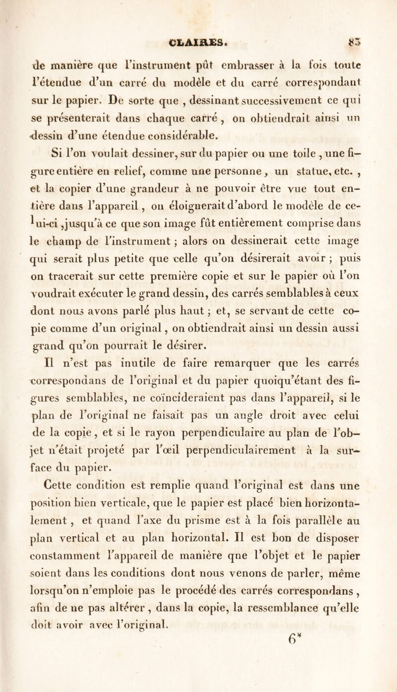 CX.A1B.ES * $3 de manière que l’instrument pût embrasser à la fais toute l’étendue d’un carré du modèle et du carré correspondant sur le papier. De sorte que , dessinant successivement ce qui se présenterait dans chaque carré , on obtiendrait ainsi un dessin d’une étendue considérable. Si l’on voulait dessiner, sur du papier ou une toile , une fi- gure entière en relief, comme une personne, un statue, etc. , et la copier d’une grandeur à ne pouvoir être vue tout en- tière dans l’appareil, on éloignerait d’abord le modèle de ce- lui-ci ,jusqu’à ce que son image fût entièrement comprise dans le champ de l’instrument ; alors on dessinerait cette image qui serait plus petite que celle qu’on désirerait avoir ; puis on tracerait sur cette première copie et sur le papier où l’on voudrait exécuter le grand dessin, des carrés semblables à ceux dont nous avons parlé plus haut ; et, se servant de cette co- pie comme d’un original, on obtiendrait ainsi un dessin aussi grand qu’on pourrait le désirer. Il n’est pas inutile de faire remarquer que les carrés corresponaans de l’original et du papier quoiqu’étant des fi- gures semblables, ne coïncideraient pas dans l’appareil, si le plan de l’original ne faisait pas un angle droit avec celui de la copie, et si le rayon perpendiculaire au plan de l’ob- jet n’était projeté par l’œil perpendiculairement à la sur- face du papier. Cette condition est remplie quand l’original est dans une position bien verticale, que le papier est placé bien horizonta- lement , et quand l’axe du prisme est à la fois parallèle au plan vertical et au plan horizontal. Il est bon de disposer constamment l’appareil de manière qne l’objet et le papier soient dans les conditions dont nous venons de parler, même lorsqu’on n’emploie pas le procédé des carrés correspondans , afin de ne pas altérer , dans la copie, la ressemblance qu’elle doit avoir avec l’original. 6*