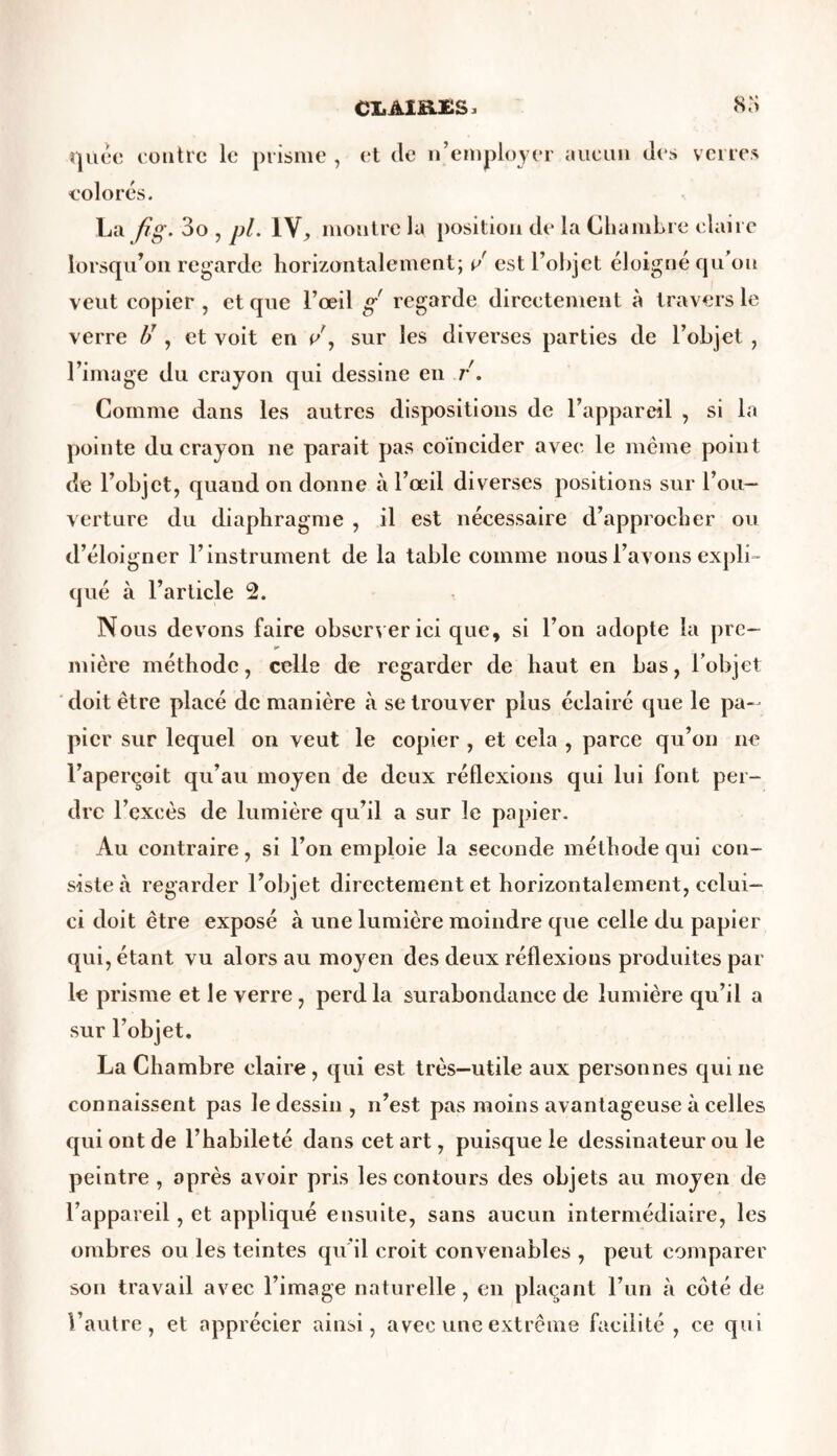 CX.Aia£S, 83 quêe contre le prisme , et de n’employer aucun des verres colorés. La fig- 3o , pl. IV, montre lu position de la Chambre claire lorsqu’on regarde horizontalement; v est l’objet éloigné qu ou veut copier , et que l’œil g regarde directement à travers le verre 1/ , et voit en sur les diverses parties de l’objet , l’image du crayon qui dessine en r. Comme dans les autres dispositions de l’appareil , si la pointe du crayon ne parait pas coïncider avec le même point de l’objet, quand on donne à l’œil diverses positions sur l’ou- verture du diaphragme , il est nécessaire d’approcher ou d’éloigner l’instrument de la table comme nous l’avons expli • qué à l’article 2. Nous devons faire observer ici que, si l’on adopte la prc- K mière méthode, celle de regarder de haut en bas, l’objet doit être placé de manière à se trouver plus éclairé que le pa- pier sur lequel on veut le copier , et cela , parce qu’on ne l’aperçoit qu’au moyen de deux réflexions qui lui font per- dre l’excès de lumière qu’il a sur le papier. Au contraire, si l’on emploie la seconde méthode qui con- siste à regarder l’objet directement et horizontalement, celui- ci doit être exposé à une lumière moindre cpie celle du papier qui, étant vu alors au moyen des deux réflexions produites par le prisme et le verre , perd la surabondance de lumière qu’il a sur l’objet. La Chambre claire, qui est très—utile aux personnes quine connaissent pas le dessin , n’est pas moins avantageuse à celles qui ont de l’habileté dans cet art, puisque le dessinateur ou le peintre , après avoir pris les contours des objets au moyen de l’appareil, et appliqué ensuite, sans aucun intermédiaire, les ombres ou les teintes qu’il croit convenables , peut comparer son travail avec l’image naturelle , en plaçant l’un à coté de l’autre, et apprécier ainsi, avec une extrême facilité, ce qui