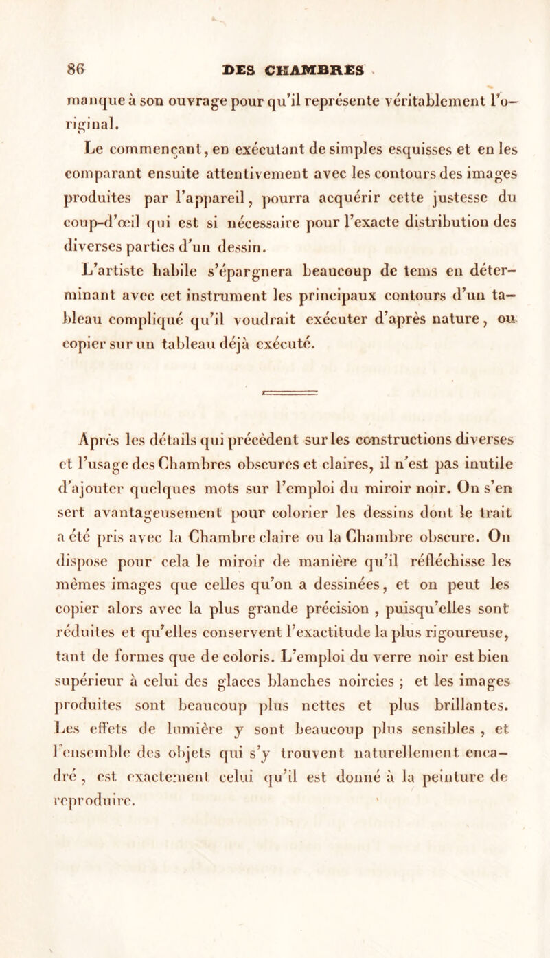 manque à son ouvrage pour qu'il représente véritablement l'o- riginal. Le commençant, en exécutant de simples esquisses et en les comparant ensuite attentivement avec les contours des images produites par l’appareil, pourra acquérir cette justesse du coup-d’œil qui est si nécessaire pour l’exacte distribution des diverses parties d’un dessin. L’artiste babile s’épargnera beaucoup de tems en déter- minant avec cet instrument les principaux contours d’un ta- bleau compliqué qu’il voudrait exécuter d’après nature, ou copier sur un tableau déjà exécuté. AP rès les détails qui précèdent sur les constructions diverses et l’usage des Chambres obscures et claires, il n’est pas inutile d’ajouter quelques mots sur l’emploi du miroir noir. On s’en sert avantageusement pour colorier les dessins dont le trait a été pris avec la Chambre claire ou la Chambre obscure. On dispose pour cela le miroir de manière qu’il réfléchisse les memes images que celles qu’on a dessinées, et on peut les copier alors avec la plus grande précision , puisqu’elles sont réduites et qu’elles conservent l’exactitude la plus rigoureuse, tant de formes que de coloris. L’emploi du verre noir est bien supérieur à celui des glaces blanches noircies ; et les images produites sont beaucoup plus nettes et plus brillantes. Les effets de lumière y sont beaucoup plus sensibles , et 1 ensemble des objets qui s’y trouvent naturellement enca- dré , est exactement celui qu’il est donné à la peinture de reproduire.