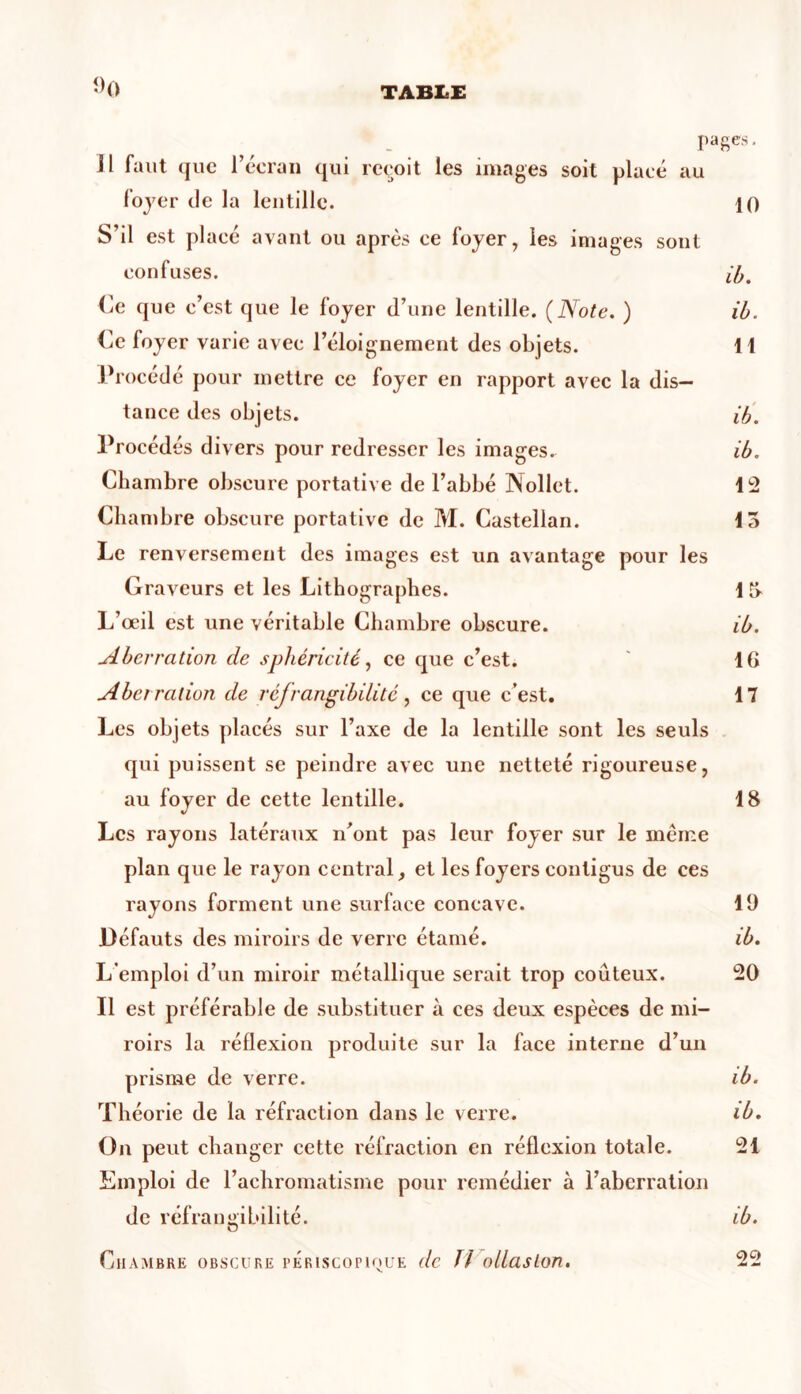 pages. Jl faut que l’écran qui reçoit les images soit placé au foyer de la lentille. 10 S’il est placé ayant ou après ce foyer, les images sont confuses. ib. Ce que c’est que le foyer d’une lentille. (Note. ) ib. Ce foyer varie avec l’éloignement des objets. H Procédé pour mettre ce foyer en rapport avec la dis- tance des objets. ib. Procédés divers pour redresser les images. ib. Chambre obscure portative de l’abbé Nollet. 12 Chambre obscure portative de M. Castellan. 15 Le renversement des images est un avantage pour les Graveurs et les Lithographes. 1 5 L’œil est une véritable Chambre obscure. ib. Aberration de sphéricité, ce que c’est. ' 10 Aberration de réfrangibilité, ce que c’est. 17 Les objets placés sur l’axe de la lentille sont les seuls qui puissent se peindre avec une netteté rigoureuse, au foyer de cette lentille. 18 Les rayons latéraux n’ont pas leur foyer sur le meme plan que le rayon central, et les foyers contigus de ces rayons forment une surface concave. 19 Défauts des miroirs de verre étamé. ib. L’emploi d’un miroir métallique serait trop coûteux. 20 Il est préférable de substituer à ces deux espèces de mi- roirs la réflexion produite sur la face interne d’un prisme de verre. ib. Théorie de la réfraction dans le verre. ib. On peut changer cette réfraction en réflexion totale. 21 Emploi de l’achromatisme pour remédier à l’aberration de réfrangibilité. ib. Chambre obscure periscopioue de 77 ollaslon. 22