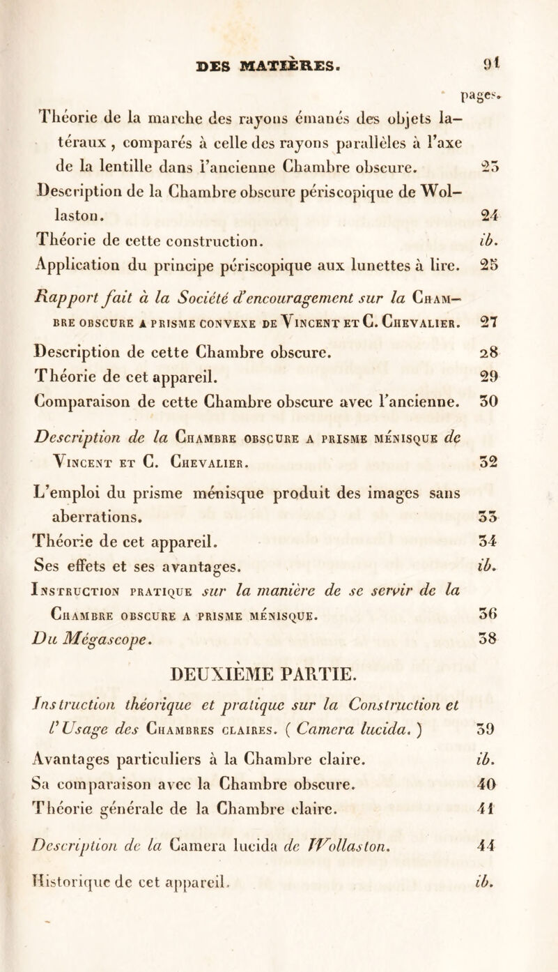 DES MATIÈRES. 9t pages. Théorie de la marche des rayons émanés des objets la- téraux , comparés à celle des rayons parallèles a l’axe de la lentille dans l’ancienne Chambre obscure. 55 Description de la Chambre obscure périscopique de Wol— laston. 24 Théorie de cette construction. ib. Application du principe périscopique aux lunettes à lire. 25 Rapport fait à la Société d’encouragement sur la Cham- bre obscure à prisme convexe de Vincent et C. Chevalier. 27 Description de cette Chambre obscure. 28 Théorie de cet appareil. 29 Comparaison de cette Chambre obscure avec l’ancienne. 50 Description de la Chambre obscure a prisme ménisque de Vincent et C. Chevalier. 52 L’emploi du prisme ménisque produit des images sans aberrations. 55 Théorie de cet appareil. 54 Ses effets et ses avantages. ib. Instruction pratique sur la manière de se servir de la Chambre obscure a prisme ménisque. 56 Du Mégascope. 58 DEUXIÈME PARTIE. Instruction théorique et pratique sur la Construction et C Usage des Chambres claires. ( Caméra lucida. ) 59 Avantages particuliers à la Chambre claire. ib. Sa comparaison avec la Chambre obscure. 40 Théorie générale de la Chambre claire. 41 Description de la Caméra lucida de J Voilas ton. 44 Historique de cet appareil. ib.
