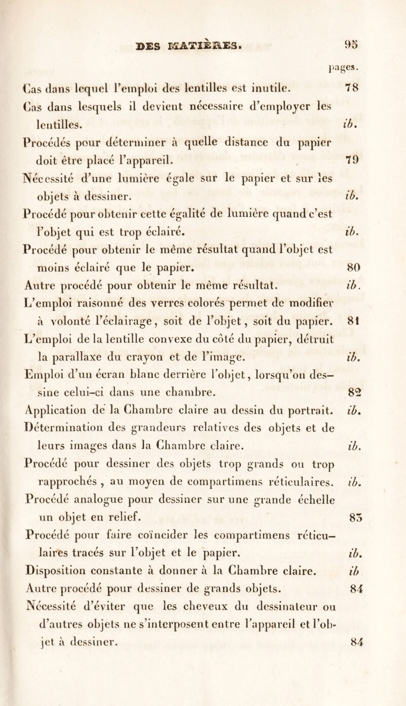 pages. Cas dans lequel l’emploi des lentilles est inutile. 78 Cas dans lesquels il devient nécessaire d’employer les lentilles. ib. Procédés pour déterminer à quelle distance du papier doit être placé l’appareil. 79 Nécessité d’une lumière égale sur le papier et sur les objets à dessiner. ib. Procédé pour obtenir cette égalité de lumière quand c’est l’objet qui est trop éclairé. ib. Procédé pour obtenir le même résultat quand l’objet est moins éclairé que le papier. 80 Autre procédé pour obtenir le même résultat. ib. L’emploi raisonné des verres colorés permet de modifier à volonté l’éclairage, soit de l’objet, soit du papier. 81 L’emploi de la lentille convexe du côté du papier, détruit la parallaxe du crayon et de l’image. ib. Emploi d’un écran blanc derrière l’objet, lorsqu’on des- sine celui-ci dans une chambre. 82 Application de la Chambre claire au dessin du portrait, ib. Détermination des grandeurs relatives des objets et de leurs images dans la Chambre claire. ib. Procédé pour dessiner des objets trop grands ou trop rapprochés , au moyen de compartimens réticulaires, ib. Procédé analogue pour dessiner sur une grande échelle un objet en relief. 85 Procédé pour faire coïncider les compartimens réticu- laires tracés sur l’objet et le papier. ib. Disposition constante à donner à la Chambre claire. ib Autre procédé pour dessiner de grands objets. 84 Nécessité d’éviter que les cheveux du dessinateur ou d’autres objets ne s’interposent entre l’appareil et l’ob- jet à dessiner. 84