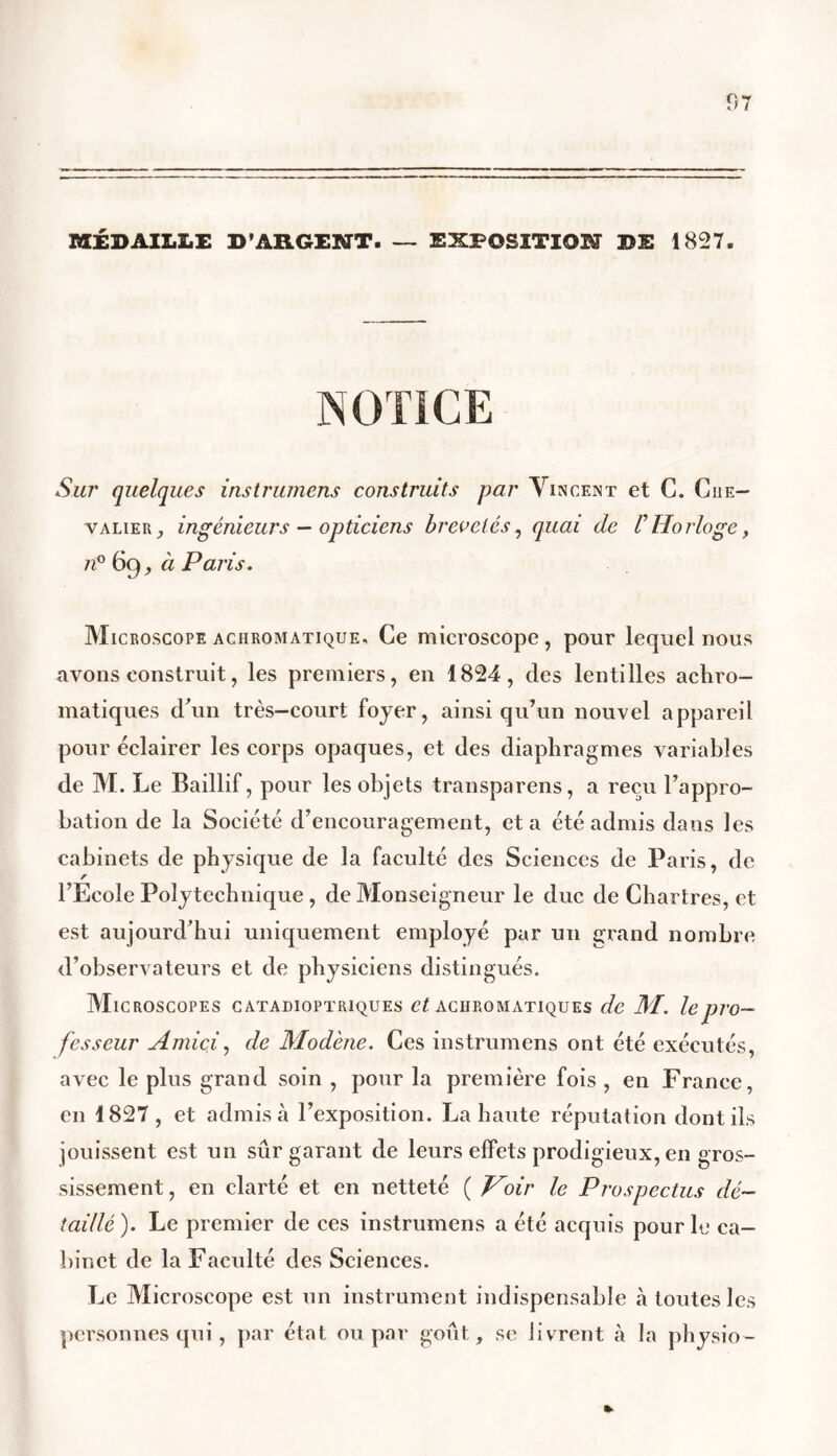MÉDAILLE D'ARGENT. — EXPOSITION DE 1827. Sur quelques instrumens construits par Vincent et C. Che- valier, ingénieurs — opticiens brevetés, quai de VHorloge, n° 69, à Paris. Microscope achromatique. Ce microscope, pour lequel nous avons construit, les premiers, en 1824, des lentilles achro- matiques d’un très-court foyer, ainsi qu’un nouvel appareil pour éclairer les corps opaques, et des diaphragmes variables de M. Le Baillif, pour les objets transparens, a reçu l’appro- bation de la Société d’encouragement, et a été admis dans les cabinets de physique de la faculté des Sciences de Paris, de r l’Ecole Polytechnique , de Monseigneur le duc de Chartres, et est aujourd’hui uniquement employé par un grand nombre d’observateurs et de physiciens distingués. Microscopes catadioptriques et achromatiques de M. le pro- fesseur Amici, de Modène. Ces instrumens ont été exécutés, avec le plus grand soin , pour la première fois , en France, en 1827, et admis à l’exposition. La haute réputation dont ils jouissent est un sûr garant de leurs effets prodigieux, en gros- sissement , en clarté et en netteté ( Voir le Prospectus dé- taillé ). Le premier de ces instrumens a été acquis pour lu ca- binet de la Faculté des Sciences. Le Microscope est un instrument indispensable à toutes les personnes qui, par état ou par goût, se livrent à la physio-