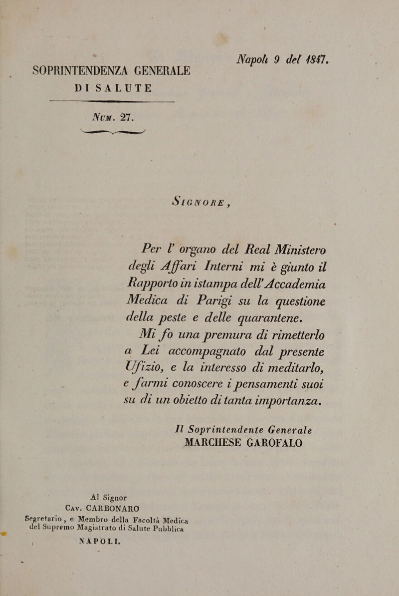 Napol 9 del 1847. SOPRINTENDENZA GENERALE DISALUTE Num. 27. SriewnorE, Per l’ organo del Real Ministero degli Affari Interni mi è giunto 11 drapporto in istampa dell’ Accademia Medica di Parigi su la questione della peste e delle quarantene. Mi fo una premura di rimetterlo a Lei accompagnato dal presente Ufizio, e la interesso di meditarlo, e farmi conoscere i pensamenti suoi su di un obietto di tanta importanza. Il Soprintendente Generale MARCHESE GAROFALO Al Signor Cav. CARBONARO Segretario, e Membro della Facoltà Medica del Supremo Magistrato di Salute Pubblica NAPOLI, {