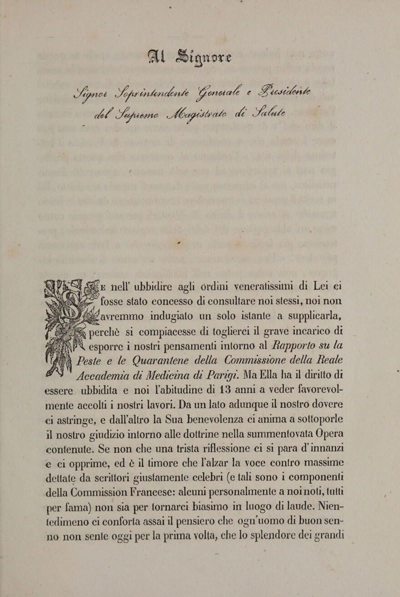 AU Signore Agnes Sehy iler GITA Genscal e Poesilente del Sapio Magistrato di Ni ‘cr nell ubbidire agli ordini veneratissimi di Lei ci fosse stato concesso di consultare noi stessi, noi non fig avremmo indugiato un solo istante a supplicarla, RGS, perchè si compiacesse di toglierci il grave incarico di /AP\ esporre i nostri pensamenti intorno al apporto su la $ ‘ \ Peste e le Quarantene della Commesstone della Reale Accademia di Medicina di Parigi. Ma Ella ha il diritto di essere, ubbidita e noi l'abitudine di 13 anni a veder favorevol- mente accolti i nostri lavori. Da un lato adunque il nostro dovere ci astringe, e dall'altro la Sua benevolenza ci anima a sottoporle il nostro giudizio intorno alle dottrine nella summentovata Opera contenute. Se non che una trista riflessione ci si para d'innanzi e ci opprime, ed è il timore che l’alzar la voce contro massime dettate da scrittori giustamente celebri (e tali sono i componenti della Commission Francese: alcuni personalmente a noinoti, tutti per fama) non sia per tornarci biasimo in luogo di laude. Nien- fedimeno ci conforta assai il pensiero che ogn'uomo di buon sen- no non sente oggi per la prima volta, che lo splendore dei grandi
