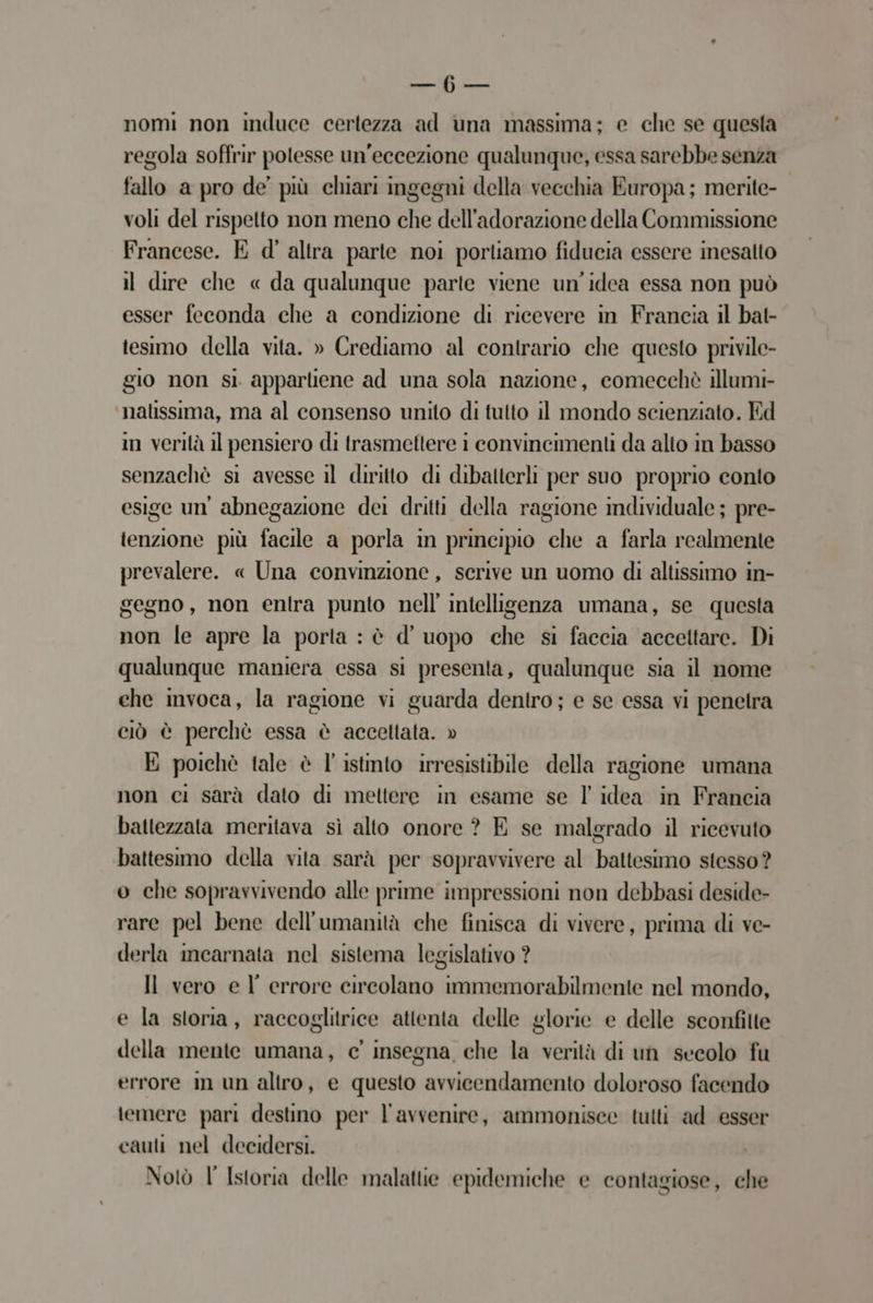Se nomi non induce certezza ad una massima; e che se questa regola soffrir potesse un'eccezione qualunque, essa sarebbe senza fallo a pro de’ più chiari ingegni della vecchia Europa; merite- voli del rispetto non meno che dell’adorazione della Commissione Francese. E d' altra parte noi portiamo fiducia essere inesatto il dire che « da qualunque parte viene un'idea essa non può esser feconda che a condizione di ricevere in Francia il bat- tesimo della vita. » Crediamo al contrario che questo privile- gio non si appartiene ad una sola nazione, comecchè illumi- ‘nalissima, ma al consenso unito di tutto il mondo scienziato. Ed in verità il pensiero di trasmettere i convincimenti da alto in basso senzachè si avesse il diritto di dibalterli per suo proprio conto esige un’ abnegazione dei dritti della ragione individuale ; pre- tenzione più facile a porla in principio che a farla realmente prevalere. « Una convinzione, serive un uomo di altissimo in- gegno, non entra punto nell’ intelligenza umana, se questa non le apre la porta : è d’ uopo che si faccia accettare. Di qualunque maniera essa si presenta, qualunque sia il nome ehe mvoca, la ragione vi guarda dentro; e se essa vi penetra ciò è perchè essa è accettata. » E poichè tale è l'istinto irresistibile della ragione umana non ci sarà dato di mettere in esame se l idea in Francia battezzata meritava sì alto onore ? E se malgrado il ricevuto battesimo della vita sarà per sopravvivere al battesimo stesso? o che sopravvivendo alle prime impressioni non debbasi deside- rare pel bene dell'umanità che finisca di vivere, prima di ve- derla imcarnata nel sistema legislativo ? Il vero e l’ errore circolano immemorabilmente nel mondo, e la storia, raccoglitrice attenta delle glorie e delle sconfitte della mente umana, ce’ insegna che la verità di un secolo fu errore in un altro, e questo avvicendamento doloroso facendo temere pari destino per l'avvenire, ammonisee tulti ad esser cauti nel decidersi. Notò l' Istoria delle malattie epidemiche e contagiose, che