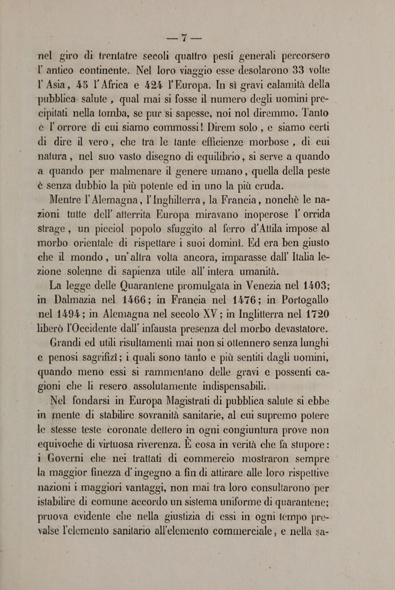 DARE: (SO nel giro di trentatre secoli quattro pesti generali percorsero l'antico continente. Nel loro viaggio esse desolarono 33 volte l'Asia, 45 l'Africa e 424 l'Europa. In sì gravi calamità della pubblica. salute , qual mai si fosse il numero degli uomini pre- cipitati nella tomba, se pur ‘si sapesse, noi nol diremmo. Tanto è l'orrore di cui siamo commossi! Direm solo , e siamo certi di dire il vero, che tra le tante efficienze morbose , di cui natura, nel suo vasto disegno di equilibrio , sì serve a quando a quando per malmenare il genere umano , quella della peste è senza dubbio la più potente ed in uno la più cruda. Mentre l' Alemagna, l'Inghilterra, la Francia, nonchè le na- zioni tutte dell’ atterrita Europa miravano inoperose l’ orrida strage, un picciol popolo sfuggito al ferro d'Atula impose al morbo orientale di rispettare i suoi dominî. Ed era ben giusto che il mondo, un'altra volta ancora, imparasse dall’ Italia le- zione solenne di sapienza utile all’ intera umanità. La legge delle Quarantene promulgata in Venezia nel 1403; in Dalmazia nel 1466; in Francia nel 1476; in Portogallo nel 1494; in Alemagna nel secolo XV ; in Inglitterra nel 1720 | liberò l'Occidente dall’ infausta presenza del morbo devastatore. Grandi ed utili risultamenti mai non si oltennero senza lunghi e penosi sagrifizî; 1 quali sono tanto e più sentii dagli uomini, quando meno essi si rammentano delle gravi e possenti ca- gioni che li resero, assolutamente imdispensabili. Nel fondarsi in Europa Magistrati di pubblica salute si ebbe in mente di stabilire sovranità sanitarie, al cui supremo potere le stesse teste coronate dettero in ogni congiuntura prove non equivoche di virtuosa riverenza. È cosa in verità che fa stupore : i Governi che nei trattati di commercio mostraron sempre la maggior finezza d'ingegno a fin di aturare alle loro rispettive nazioni 1 maggiori vantaggi, non mai tra loro consultarono per istabilire di comune accordo un sistema uniforme di quarantene; pruova evidente che nella giustizia di essi in ogni tempo pre- valse l'elemento sanitario all'elemento commerciale, e nella sa-