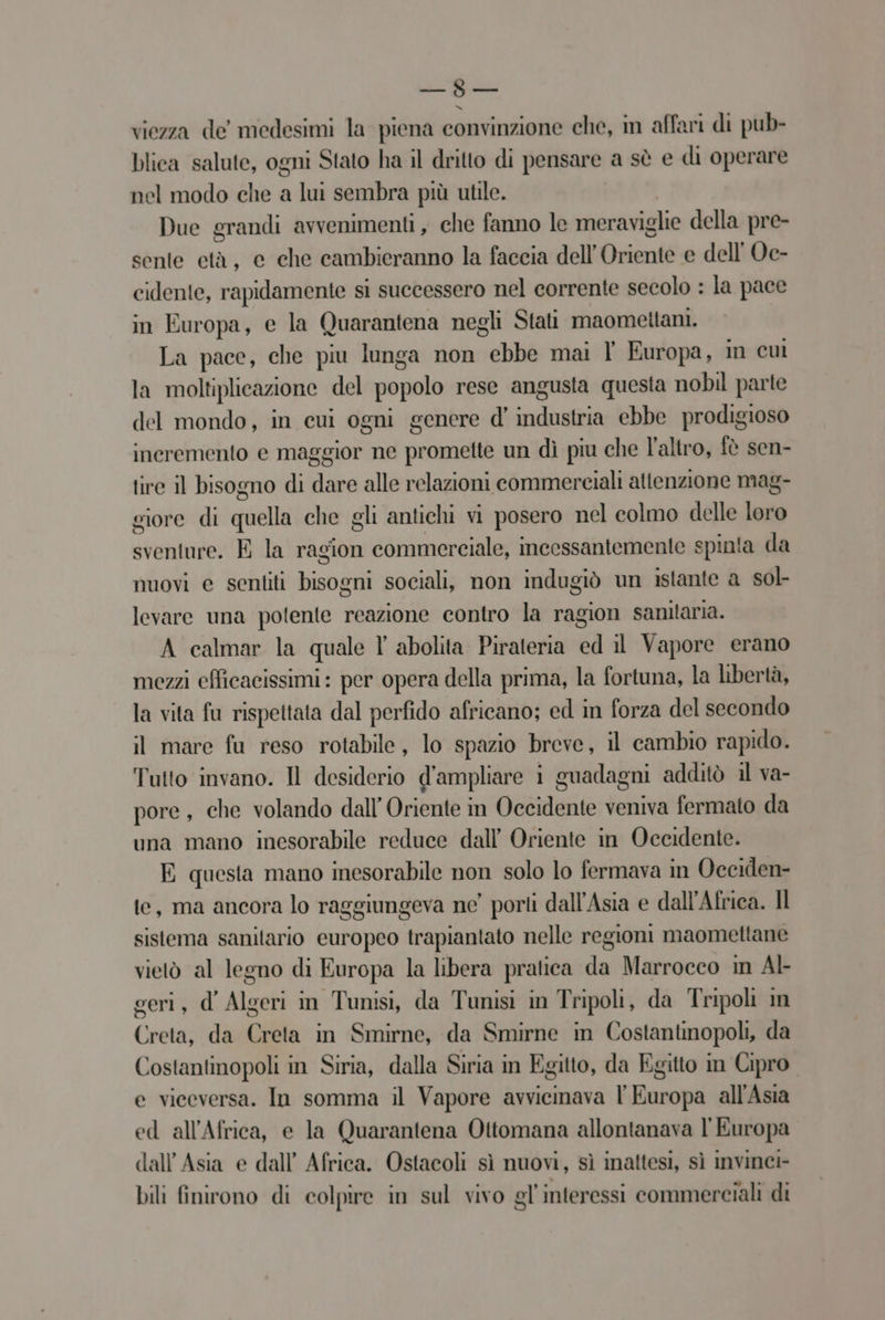 —8— viezza de medesimi la piena convinzione che, in affari di pub- blica salute, ogni Stato ha il dritto di pensare a sè e di operare nel modo che a lui sembra più utile. | Due grandi avvenimenti, che fanno le meraviglie della pre- sente età, e che cambieranno la faccia dell'Oriente e dell Ve- cidente, rapidamente si successero nel corrente secolo : la pace in Europa, e la Quarantena negli Stati maomettani. La pace, che piu lunga non ebbe mai Y° Europa, in cui la moltiplicazione del popolo rese angusta questa nobil parte del mondo, in cui ogni genere d’ industria ebbe prodigioso incremento e maggior ne promette un dì piu che l’altro, fè sen- tire il bisogno di dare alle relazioni commerciali attenzione mag- giore di quella che gli antichi vi posero nel colmo delle loro sventure. E la ragion commerciale, incessantemente spinta da nuovi e sentiti bisogni sociali, non indugiò un istante a sol levare una potente reazione contro la ragion sanitaria. A calmar la quale l' abolita Pirateria ed il Vapore erano mezzi efficacissimi: per opera della prima, la fortuna, la libertà, la vita fu rispettata dal perfido africano; ed in forza del secondo il mare fu reso rotabile, lo spazio breve, il cambio rapido. Tutto invano. Il desiderio d'ampliare i guadagni additò il va- pore, che volando dall’ Oriente in Occidente veniva fermato da una mano inesorabile reduce dall’ Oriente in Occidente. E questa mano inesorabile non solo lo fermava in Occiden- te, ma ancora lo raggiungeva ne’ porli dall'Asia e dall'Africa. Il sistema sanitario europeo trapiantato nelle regioni maomettane vietò al legno di Europa la libera pratica da Marrocco in Al- geri, d' Algeri in Tunisi, da Tunisi in Tripoli, da Tripoli in Creta, da Creta in Smirne, da Smirne in Costantinopoli, da Costantinopoli in Siria, dalla Siria in Egitto, da Egitto in Cipro. e viceversa. In somma il Vapore avvicinava l'Europa all'Asia ed all'Africa, e la Quarantena Ottomana allontanava l'Europa dall Asia e dall’ Africa. Ostacoli sì nuovi, sì inattesi, sì invinci- bili finirono di colpire in sul vivo gl interessi commerciali di