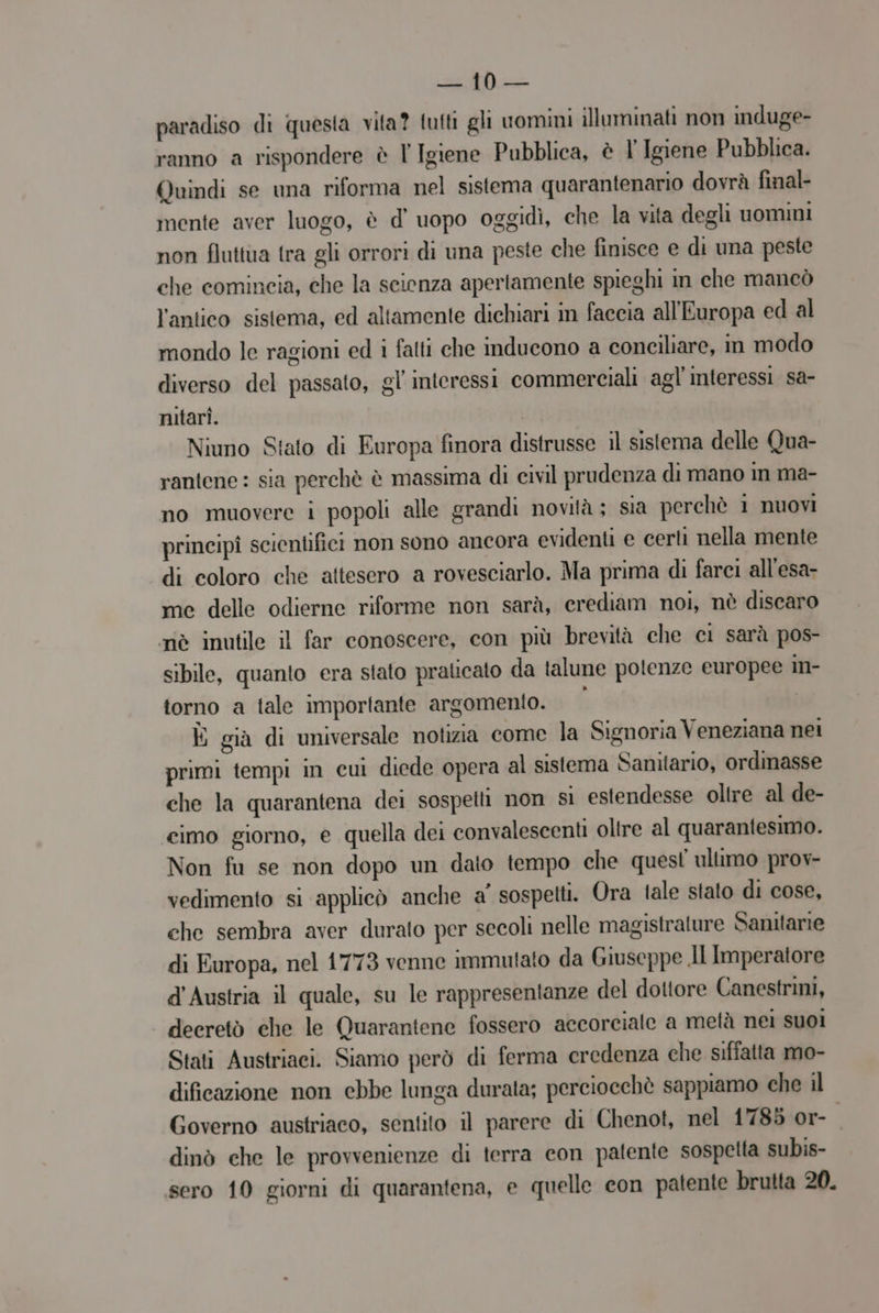 paradiso di questa vita? futti gli uomini illuminati non induge- ranno a rispondere è l Igiene Pubblica, è l' Igiene Pubblica. Quindi se una riforma nel sistema quarantenario dovrà final- mente aver luogo, è d' uopo oggidì, che la vita degl uomini non fluttua tra gli orrori di una peste che finisce e di una peste che comincia, che la scienza apertamente spieghi in che mancò l'antico sistema, ed altamente dichiari in faccia all'Europa ed al mondo le ragioni ed i fatti che inducono a coneiliare, in modo diverso del passato, gl'interessi commerciali agl'interessi sa- nitari. Niuno Stato di Europa finora distrusse il sistema delle Qua- rantene : sia perchè è massima di civil prudenza di mano im ma- no muovere i popoli alle grandi novità; sia perchè i nuovi principî scientifici non sono ancora evidenti e certi nella mente di coloro che attesero a rovesciarlo. Ma prima di farci all'esa- me delle odierne riforme non sarà, crediam noi, nè discaro nè inutile il far conoscere, con più brevità che ci sarà pos- sibile, quanto era stato praticato da talune potenze europee in- torno a tale importante argomento. | È già di universale notizia come la Signoria Veneziana nei primi tempi in cui diede opera al sistema Sanitario, ordinasse che la quarantena dei sospetti non sì estendesse oltre al de- cimo giorno, e quella dei convalescenti oltre al quarantesimo. Non fu se non dopo un dato tempo che quest ultimo prov- vedimento si applicò anche a' sospetti. Ora tale stato di cose, che sembra aver durato per secoli nelle magistrature Sanitarie di Europa, nel 1773 venne immutato da Giuseppe JI Imperatore d'Austria il quale, su le rappresentanze del dottore Canestrini, decretò che le Quarantene fossero accorciale a metà nei suoi Stati Austriaci. Siamo però di ferma credenza che siffatta mo- dificazione non ebbe lunga durata; perciocchè sappiamo che il Governo austriaco, sentito il parere di Chenot, nel 1785 or- dinò che le provvenienze di terra con patente sospetta subis- sero 10 giorni di quarantena, e quelle con patente brutta 20.