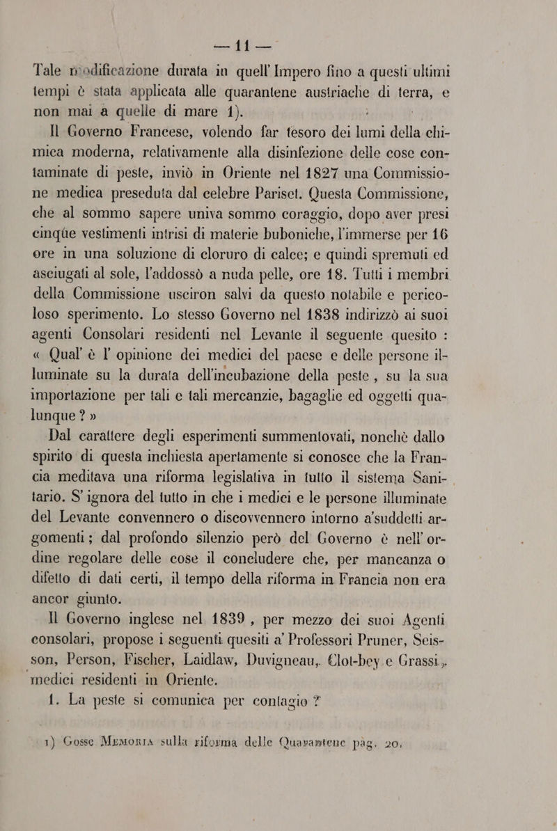 Tale modificazione durata in quell'Impero fino a questi ultimi tempi è stata applicata alle quarantene austriache di terra, e non mai a quelle di mare 1). Il Governo Francese, volendo far fesoro dei lumi della chi- mica moderna, relativamente alla disinfezione delle cose con- laminate di peste, inviò in Oriente nel 1827 una Commissio- ne medica preseduta dal celebre Parisct. Questa Commissione, che al sommo sapere univa sommo coraggio, dopo aver presi cinqae vestimenti intrisi di materie buboniche, l'immerse per 16 ore m una soluzione di cloruro di calce; e quindi spremulti ed aseiugati al sole, l'addossò a nuda pelle, ore 18. Tutti i membri della Commissione usciron salvi da questo notabile e perico- loso sperimento. Lo stesso Governo nel 1838 indirizzò ai suoi agenti Consolari residenti nel Levante il seguente quesito : Qual è l opinione dei medici del paese e delle persone il- luminate su la durata dell'incubazione della peste, su la sua importazione per tali c tali mercanzie, bagaglie ed oggetti qua- lunque ? » Dal carattere degli esperimenti summentovati, nonchè dallo Spirito di questa inchiesta apertamente si conosce che la Fran- cia meditava una riforma legislaliva in tulto il sistema Sani- tario. S' ignora del tutto in che 1 medici e le persone illuminate del Levante convennero o discovvennero intorno a'suddetti ar- gomenti; dal profondo silenzio però del Governo è nell’ or- dine regolare delle cose il concludere che, per mancanza o difetto di dati certi, il tempo della riforma in Francia non era ancor giunto. Il Governo inglese nel 1839, per mezzo dei suoi Agenti consolari, propose i seguenti quesiti a' Professori Pruner, Seis- son, Person, Fischer, Laidlaw, Duvigneau, €lot-bey e Grassi, medici residenti in Oriente. 1. La peste si comunica per contagio ?