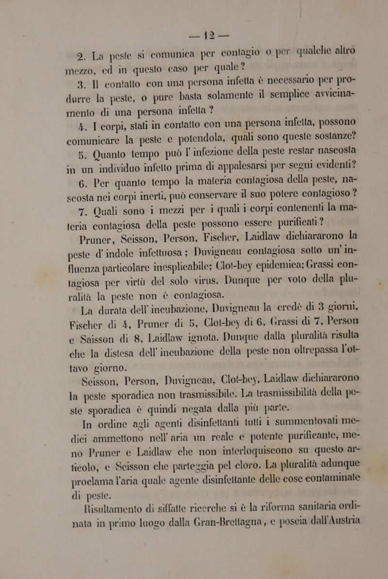 stante SUR ic —_ 2. La peste si comunica per contagio o per qualche altro mezzo, cd in questo caso per quale? 8. Il contatto con una persona infetta è necessario per pro- durre la peste, o pure basta solamente il semplice avvicina- mento di una persona infetta ? 4. I corpi, stati in contatto con una persona infetta, possono comunicare la peste e potendola, quali sono queste sostanze? 5. Quanto tempo può l' infezione della peste restar naseosta in un individuo infetto prima di appalesarsi per segni evidenti? 6. Per quanto tempo la materia contagiosa della peste, na- scosta nei corpi inerti, può conservare il suo potere contagioso ? 7. Quali sono i mezzi per i quali 1 corpi contenenti la ma- teria contagiosa della peste possono essere purificati ? Pruner, Seisson, Person, Fischer, Laidlaw dichiararono la peste d' indole infettuosa ; Duvigneau contagiosa sotto un' in- fluenza particolare inesplicabile; Clot-bey epidemiea; Grassi con- tagiosa per virtù del solo virus. Dunque per voto della plu- ralità la peste non è contagiosa. La durata dell’ ineubazione, Duvigneau la eredè di 3 giorni, Fischer di 4, Pruner di 5, Clot-bey di 6, Grassi di 7, Person e Saisson di 8, Laidlaw ignota. Dunque dalla pluralità risulta che la distesa dell'incubazione della peste non oltrepassa l'ot- tavo giorno. Scisson, Person, Duvigneau, Clot-bey, Laidlaw dichiararono la peste sporadica non trasmissibile. La trasmissibilità della pe- ste sporadica è quindi negata dalla più parte. In ordine agli agenti disinfettanti tutti 1 summentovati me- dici ammettono nell’ aria un reale e potente purifieante, me- no Pruner e Laidlaw che non interloquiseono su questo ar- ticolo, e Scisson che parteggia pel cloro. La pluralità adunque proclama l’aria quale agente disinfettante delle cose contaminate di peste. | Risultamento di siffatte ricerche si è la riforma sanitaria ordi- nata in primo luogo dalla Gran-Breltagna, e poscia dall'Austria