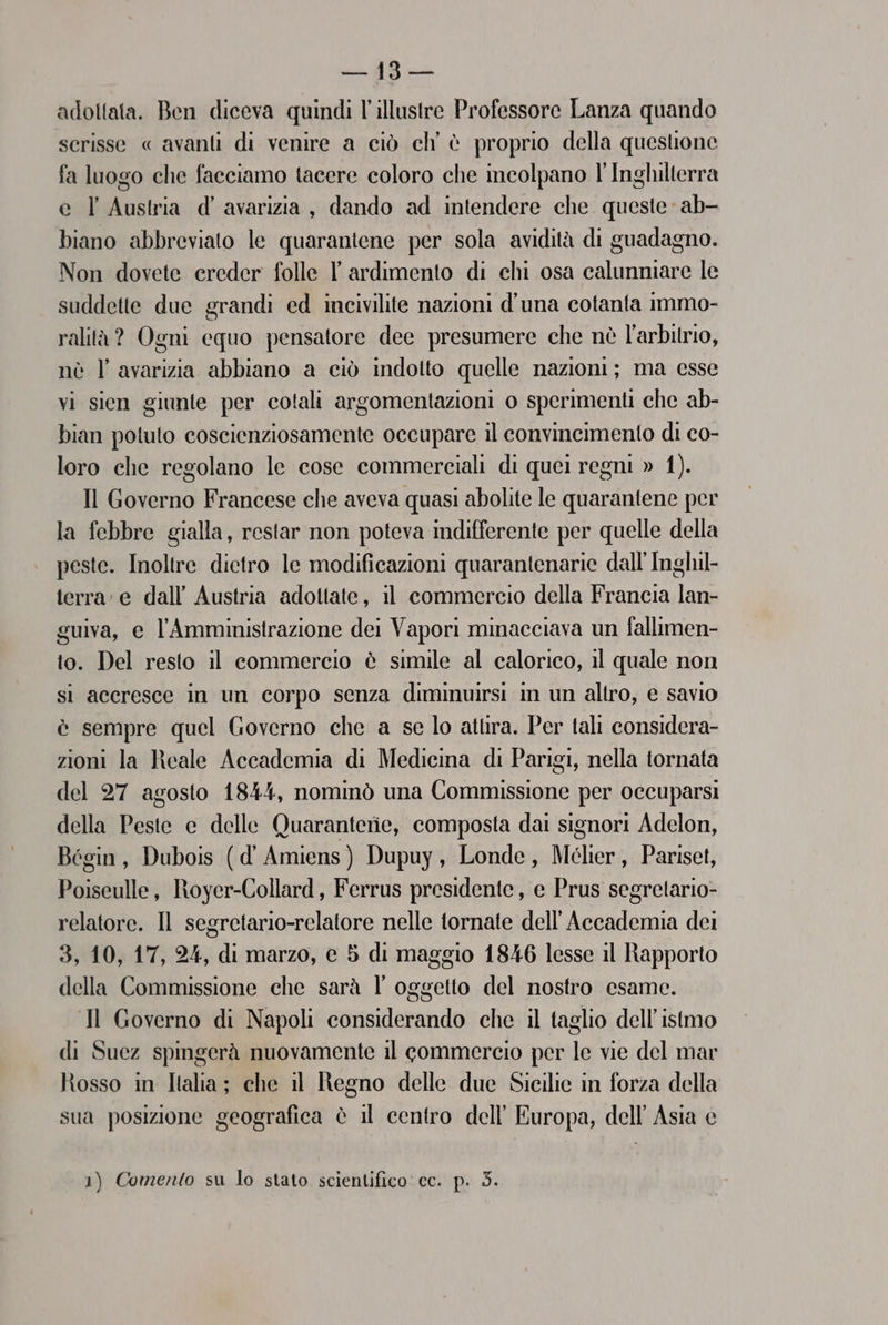 pale DR pui adottata. Ben diceva quindi l'illustre Professore Lanza quando scrisse « avanti di venire a ciò ch' è proprio della questione fa luogo che facciamo tacere coloro che incolpano l'Inghilterra e l'Austria d’ avarizia, dando ad intendere che queste ab- biano abbreviato le quarantene per sola avidità di guadagno. Non dovete ereder folle l' ardimento di chi osa calunniare le suddette due grandi ed incivilite nazioni d'una cotanta immo- ralità? Ogni equo pensatore dee presumere che nè l'arbitrio, nè l avarizia abbiano a ciò indotto quelle nazioni; ma esse vi sien giunte per cotali argomentazioni o sperimenti che ab- bian potuto coscienziosamente occupare il convincimento di co- loro che regolano le cose commerciali di quei regni » 1). Il Governo Francese che aveva quasi abolite le quarantene per la febbre gialla, restar non poteva indifferente per quelle della peste. Inoltre dietro le modificazioni quarantenarie dall’ Inghil- terra: e dall’ Austria adottate, il commercio della Francia lan- guiva, e l'’Amministrazione dei Vapori minacciava un fallimen- to. Del resto il commercio è simile al calorico, il quale non si accresce in un corpo senza diminuirsi in un altro, e savio è sempre quel Governo che a se lo atura. Per tali considera- zioni la Reale Accademia di Medicina di Parigi, nella tornata del 27 agosto 1844, nominò una Commissione per occuparsi della Peste e delle Quaranterie, composta dai signori Adelon, Bégin, Dubois (d' Amiens) Dupuy, Londe, Mélier, Pariset, Poiseulle, Moyer-Collard, Ferrus presidente, e Prus segretario- relatore. Il segretario-relatore nelle tornate dell'Accademia dei 3, 10, 17, 24, di marzo, e 5 di maggio 1846 lesse il Rapporto della Commissione che sarà l oggetto del nostro esame. Il Governo di Napoli considerando che il taglio dell’ istmo di Suez spingerà nuovamente il commercio per le vie del mar Rosso in Italia; che il Regno delle due Sicilie in forza della sua posizione geografica è il centro dell’ Europa, dell Asia e