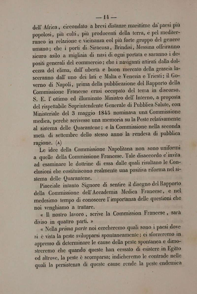 dell Africa, circondato a brevi distanze marittime da' paesi più popolosi, più cull, più producenti della terra, e pel mediter- raneo in relazione e vicinanza col più forte gruppo del genere umano; che i porti di. Siracusa, Brindisi, Messina offriranno sicuro asilo a migliaia di navi di ogni portata e saranno i de- positi generali del commercio ; che i naviganti attirati dalla dol- cezza del clima, dall’ubertà e buon mercato della grascia la- sceranno dall uno dei lati e Malta e Venezia e Triesti; il Go- verno di Napoli, prima della pubblicazione del ltapporto della Commissione Francese erasi occupato del tema in discorso. S. E. l'ottimo ed illuminato Ministro dell Interno, a proposta del rispettabile Soprintendente Generale di Pubblica Salule, con Ministeriale del 3 maggio 1845 nominava una Commissione medica, perchè scrivesse una memoria su la Peste relativamente al sistema delle Quarantene; e la Commissione nella seconda metà di settembre dello stesso anno la'rendeva di pubblica ragione. (A) Le idee della Commissione Napolitana non sono uniformi a quelle della Commissione Francese. Tale disaccordo c invita ad esaminare le dottrine di essa dalle quali risultano le Con- clusioni che costituiscono realmente una positiva riforma nel st- stema delle. Quarantene. Piacciale intanto Signore di sentire il disegno del Rapporto della Commissione dell’Accademia Medica Francese, e nel medesimo tempo di conoscere l'importanza delle questioni che noi venghiamo a traltare. « Il nostro lavoro , scrive la Commission Francese , sarà diviso in quattro parti. » « Nella prima parte noi cercheremo quali sono i paesi dove si è vista la peste svilupparsi spontaneamente ; ci sforzeremo in appresso di determinare le cause della peste spontanea e dimo- streremo che quando queste han cessato di esistere in Egitto od altrove, la peste è scomparsa; indicheremo le contrade nelle quali la persistenza di queste cause rende la peste endemica