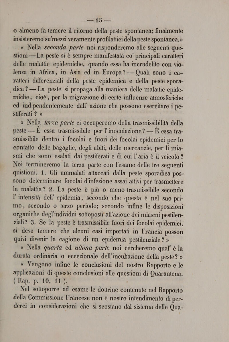 Coe} ia o almeno fa temere il ritorno della peste spontanea; finalmente insisteremo su’mezzi veramente profilattici della peste spontanea.» .« Nella seconda parte noi risponderemo alle seguenti que- stioni —La peste si è sempre manifestata co’ principali caratteri delle malattie epidemiche, quando essa ha inerudelito con vio- lenza in Africa, in Asia ed in Europa? — Quali sono i ca- ratteri differenziali della peste epidemica e della peste spora- dica? —La peste si propaga alla maniera delle malattie epide- miche, cioè, per la migrazione di certe influenze atmosferiche ed indipendentemente dall’ azione che possono esercitare i pe- sliferati ? » « Nella /erza parle ci occuperemo della trasmissibilità della peste — È essa trasmissibile per l’inoculazione? — È essa tra- smissibile dentro i focolai e fuori dei focolai epidemici per lo contatto delle bagaglie, degli abiti, delle mercanzie, per li mia- smi che sono esalati dai pestiferati e di cui l’aria è il veicolo ? Noi termineremo la terza parte con l'esame delle tre seguenti quistioni. 1. Gli ammalati attaccati dalla peste sporadica pos- sono determinare focolai d'infezione assai attivi per trasmettere la malatia? 2. La peste è più o meno trasmissibile secondo l'intensità dell’ epidemia, secondo che questa è nel suo pri- mo, secondo o terzo periodo; secondo infine le disposizioni organiche degl'individui sottoposti all'azione dei miasmi pestilen- sati? 3. Se da peste è trasmissibile fuori dei focolai cpidemici, sì deve temere che alcuni casi importati in Francia posson quivi divenir la cagione di un epidemia pestilenziale ? » « Nella quarta ed ultima parte noi cercheremo qual’ è la durata ordinaria o eccezionale dell’incubazione della peste? » « Vengono infine le conclusioni del nostro Rapporto e le applicazioni di queste conclusioni alle questioni di Quarantena. (Hay. p.TO) TIE Nel sottoporre ad esame le dottrine contenute nel Rapporto della Commissione Francese non è nostro intendimento di per- derci in considerazioni che si scostano dal sistema delle Qua-