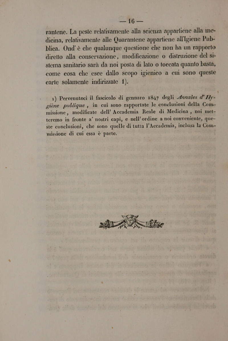 LZ rantene. La peste relativamente alla scienza apparlicne alla me- dicina, relativamente alle Quarantene appartiene all'Igiene Pub- blica. Ond' è che qualunque questione che non ha un rapporto diretto alla conservazione, modificazione o distruzione del sr- stema sanitario sarà da noi posta di lato o toccata quanto basta, come eosa che esce dallo scopo igienico a cui sono queste earte solamente indirizzate 1). 1) Pervenutoci il fascicolo di gennaro 1847 degli 4ara/es dl’ Hy- giene publigue , in cui sono rapportate le conelusioni della Com- missione, modificate dell’ Accademia Reale di Medicina , noi met- teremo in fronte a’ nostri capi, e nell’ ordine a noi conveniente, que- ste conclusioni, che sono quelle di tutta l'Accademia, inclusa la Com- missione di cui essa è parte. |