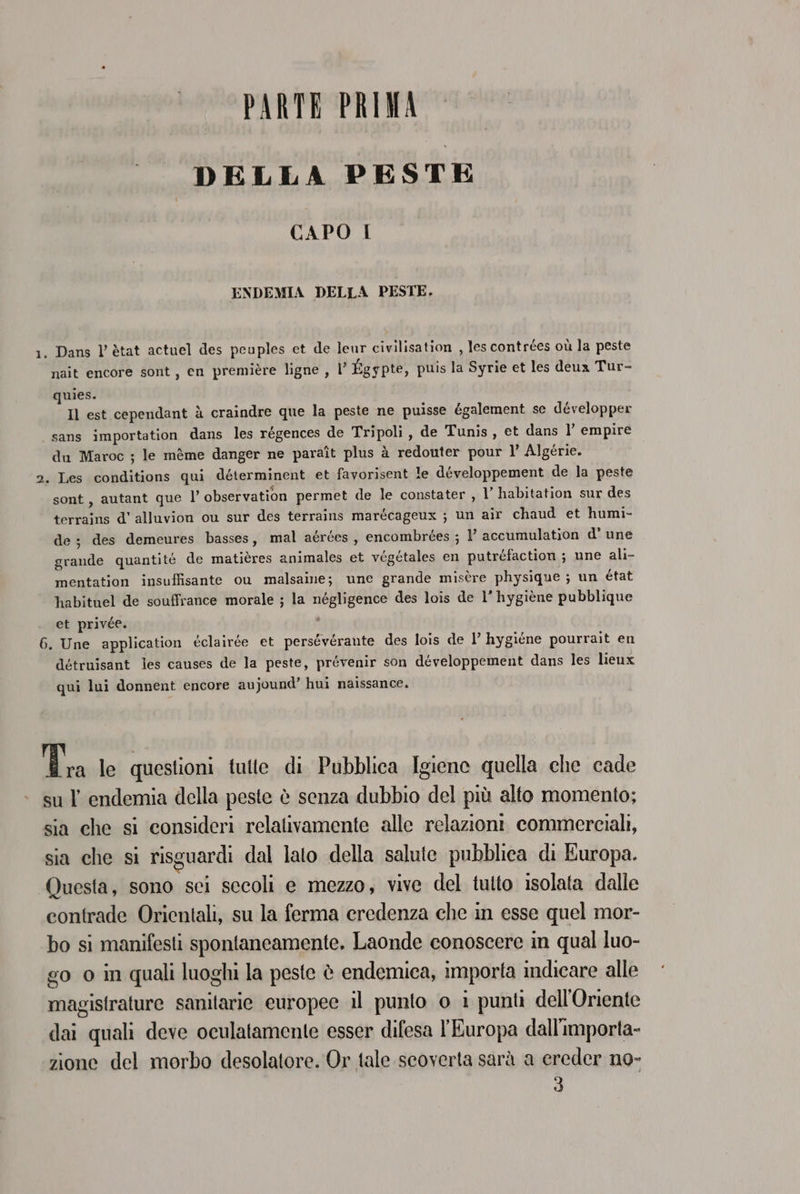 PARTE PRIMA DELLA PESTE CAPO I ENDEMIA DELLA PESTE. 1. Dans l’ètat actuel des peuples et de leur civilisation , les contrées où la peste nait encore sont, en première ligne , l’ Égypte, puis la Syrie et les deux Tur- quies. Il est cependant à craindre que la peste ne puisse également se développer sans importation dans les régences de Tripoli, de Tunis, et dans l’ empire du Maroc ; le mème danger ne paraît plus à redonter pour 1’ Algérie. 2. Les conditions qui déterminent et favorisent le développement de la peste sont, autant que l observation permet de le constater , 1’ habitation sur des terrains d’ alluvion ou sur des terrains marécageux ; un air chaud et humi- de; des demeures basses, mal aérces, encombrées ; 1 accumulation d' une grande quantité de matières animales et végétales en putréfaction ; une ali- mentation insuffisante ou malsaine; une grande misère physique ; un état habituel de souffrance morale ; la négligence des lois de 1’ hygiène pubblique et privée. \ 6. Une application éclairée et persévérante des lois de l’ hygiéne pourrait en détruisant les causes de la peste, prévenir son développement dans les lieux qui lui donnent encore aujound’ hui naissance. ze le questioni tutte di Pubblica Igiene quella che cade su l endemia della peste è senza dubbio del più alto momento; sia che si consideri relalivamente alle relazioni commerciali, sia che si risguardi dal lato della salute pubblica di Europa. Questa, sono sci secoli e mezzo, vive del tutto isolata dalle contrade Orientali, su la ferma credenza che in esse quel mor- bo si manifesti spontaneamente. Laonde conoscere in qual luo- go o in quali luoghi la peste è endemica, importa indicare alle magistrature sanitarie europee il punto o i punti dell'Oriente dai quali deve oculatamente esser difesa l'Europa dall'importa- zione del morbo desolatore. Or tale scoverta sarà a ereder no- 3