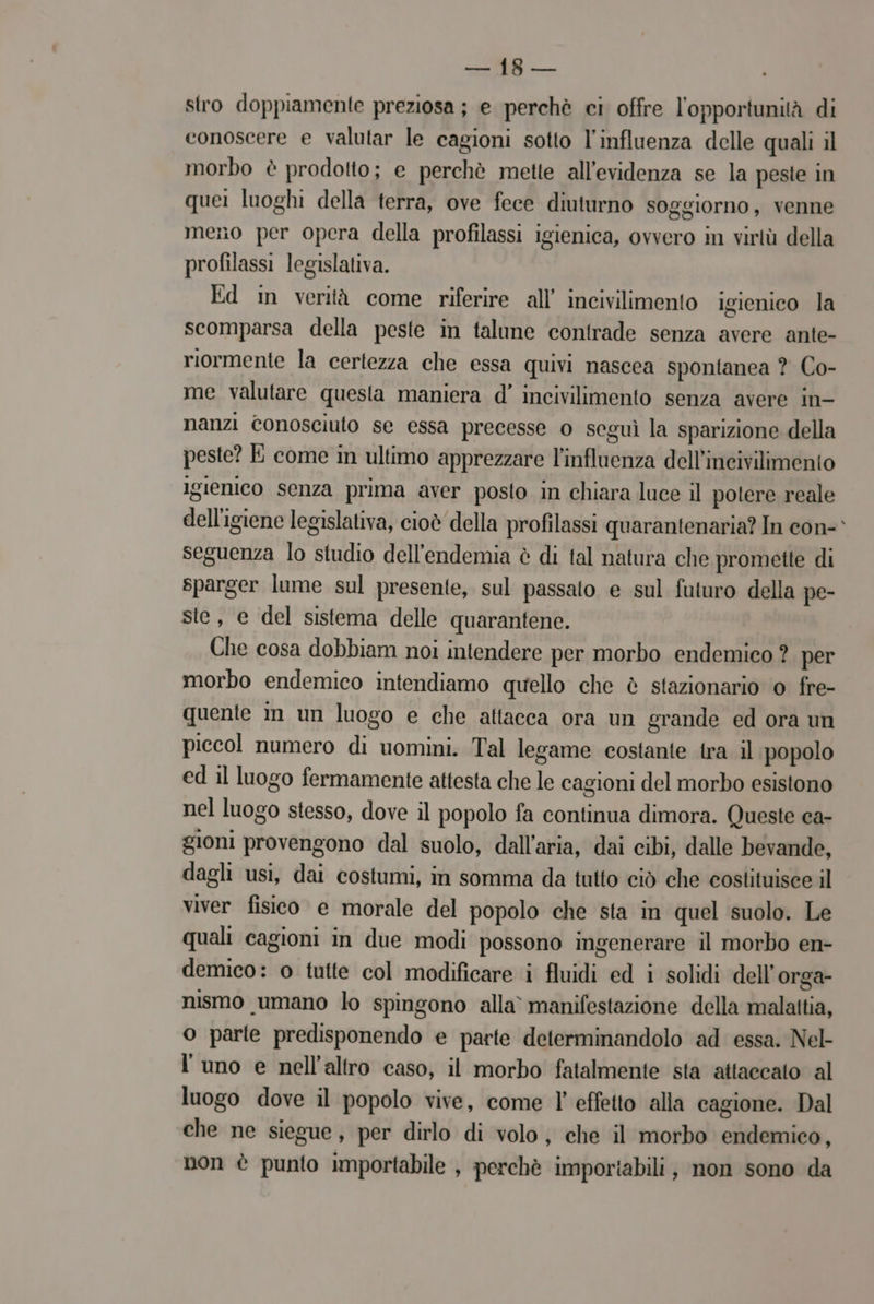 i. stro doppiamente preziosa ; e perchè ci offre l'opportunità di conoscere e valutar le cagioni sotto l'influenza delle quali il morbo è prodotto; e perchè mette all'evidenza se la peste in quei luoghi della terra, ove fece diuturno soggiorno, venne meno per opera della profilassi igienica, ovvero in virtù della profilassi legislativa. Ed in verità come riferire all’ incivilimento igienico la scomparsa della peste in talune contrade senza avere ante- riormente la certezza che essa quivi nascea spontanea ? Co- me valutare questa maniera d’ incivilimento senza avere in- nanzi conosciuto se essa precesse o seguì la sparizione della peste? E come in ultimo apprezzare l'influenza dell’incivilimento igienico senza prima aver posto in chiara luce il potere reale dell'igiene legislativa, cioè della profilassi quarantenaria? In con seguenza lo studio dell’endemia è di tal natura che promette di sparger lume sul presente, sul passato e sul futuro della pe- ste, e del sistema delle quarantene. Che cosa dobbiam noi intendere per morbo endemico ? per morbo endemico intendiamo quello che è stazionario o fre- quente im un luogo e che attacca ora un grande ed ora un piccol numero di uomini. Tal legame costante tra il popolo ed il luogo fermamente attesta che le cagioni del morbo esistono nel luogo stesso, dove il popolo fa continua dimora. Queste ca- gioni provengono dal suolo, dall'aria, dai cibi, dalle bevande, dagli usi, dai costumi, in somma da tutto ciò che costituisce il viver fisico e morale del popolo che sta in quel suolo. Le quali cagioni in due modi possono ingenerare il morbo en- demico: o tutte col modificare i fluidi ed i solidi dell’orga- nismo umano lo spingono alla’ manifestazione della malattia, o parte predisponendo e parte determinandolo ad essa. Nel l'uno e nell'altro caso, il morbo fatalmente sta attaccato al luogo dove il popolo vive, come l’ effetto alla cagione. Dal che ne siegue, per dirlo di volo, che il morbo endemico, non è punto importabile , perchè importabili, non sono da