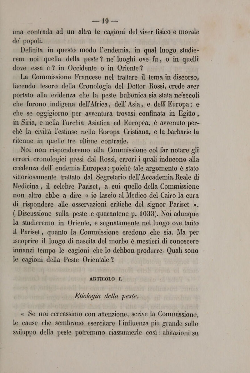 una contrada ad un altra le cagioni del viver fisico e morale de’ popoli. Defiuita in questo modo l’endemia, in qual luogo studie- rem noi quella della peste? ne’ luoghi ove fu, o in quelli dove essa è ? in Occidente o in Oriente? La Commissione Francese nel trattare il tema in discorso, facendo tesoro della Cronologia del Dottor Rossi, crede aver portato alla evidenza che la peste bubonica sia stata ne'secoli che furono indigena dell'Africa, dell’ Asia, e dell Europa; e che se oggigiorno per avventura trovasi confinata in Egitto , in Siria, e nella Turchia Asiatica ed Europea, è avvenuto per- chè la civiltà l'estinse nella Europa Cristiana, e la barbarie la ritenne in quelle tre ultime contrade. Noi non risponderemo alla Commissione eol far notare gli errori cronologici presi dal Rossi, errori i quali inducono alla eredenza dell dulaia Europea; poichè tale argomento è stato vittoriosamente trattato dal Segretario dell'Accademia Reale di Medicina, il celebre Pariset, a cui quello della Commissione non altro ebbe a dire « io lascio al Medico del Cairo la cura di rispondere alle osservazioni critiche del signor Pariset ». ( Discussione sulla peste e quarantene p. 1033). Noi adunque la studieremo in Oriente, e segnatamente nel luogo ove tanto il Pariset, quanto la OA credono ehe sia. Ma per iscoprire il luogo di nascita del morbo è mestieri di conoscere innanzi fempo le cagioni che lo debbon produrre. Quali sono le cagioni della Peste Orientale ? ARTICOLO I. Etologia della peste. « Se noi cercassimo con attenzione, scrive la Commissione, le cause che sembrano esereitare l'influenza più grande sullo sviluppo della peste potremmo riassumerle così: abitazioni su