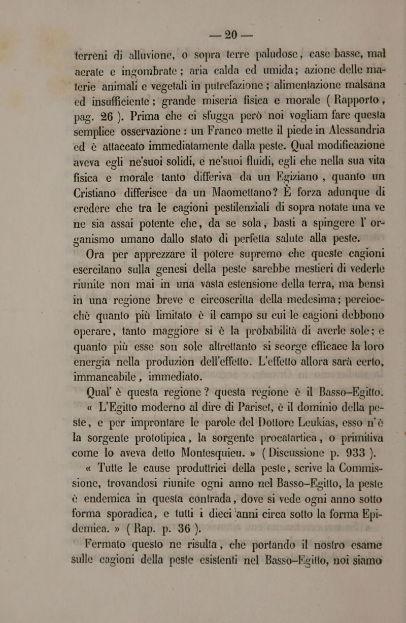 sl terreni di alluvione, o sopra terre paludose, case basse, mal aerate e ingombrate ; aria calda ed umida; azione delle ma- ‘terie animali e vegetali in putrefazione ; alimentazione malsana ed insufficiente ; grande miseria fisica e morale ( Rapporto, pag. 26 ). Prima che ci sfugga però noi vogliam fare questa semplice osservazione : un Franco mette il piede in Alessandria ed è attaccato immediatamente dalla peste. Qual modificazione aveva egli ne'suoi solidi, e ne'suoi fluidi, egli che nella sua vita fisica c morale tanto differiva da un Rigido , quanto un Cristiano differisce da un Maomettano? È forza adunque di credere che tra le cagioni pestilenziali di sopra notate una ve ne sia assai potente che, da se sola, basti a spingere l' or- ganismo umano dallo stato di perfetta salute alla peste. Ora per apprezzare il potere supremo che queste cagioni esercitano sulla genesi della peste sarebbe mestieri di vederle riunite non mai in una vasta estensione della terra, ma bensì in una regione breve e circoscritta della medesima ; percioc- chè quanto più limitato è il campo su cui le cagioni debbono operare, tanto maggiore si è la probabilità di averle sole; e quanto più esse son sole altrettanto si scorge efficaee la loro energia nella produzion dell'effetto. L'effetto. allora sarà certo, immancabile , immediato. Qual è questa regione ? questa regione è il Basso-Egitto. « L'Egitto idr al dire di Patisot è il dominio della pe- ste, e per improntare le parole del Dottore Leukias, esso n'è la sorgente prototipica, la sorgente procatartiea, 0 primitiva come lo aveva detto Montesquieu. » ( Discussione p. 933 ). « Tutte le cause produttrici della peste, scrive la Commis- sione, trovandosi riunite ogni anno nel Basso-Ezitto, la peste è endemica in questa contrada, dove si vede ogni anno sotto forma sporadica, e tutti i dieci ‘anni circa sotto la forma Epi- demica. » ( Rap. p. 36 ). Fermato questo ne risulta, ehe portando il nostro esame sulle cagioni della peste esistenti nel Basso-EKsilto, noî siamo