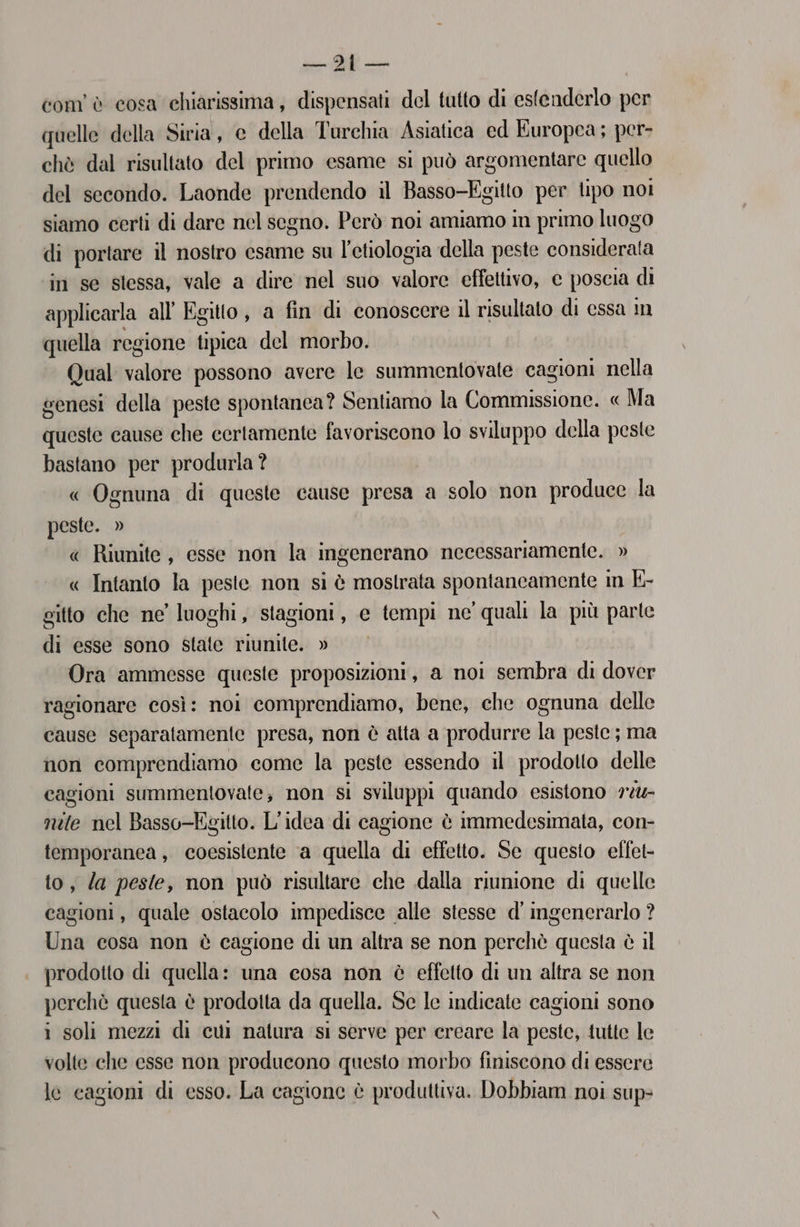 com’ è cosa chiarissima, dispensati del tutto di estenderlo per quelle della Siria, e della Turchia Asiatica ed Europea; per- chè dal risultato del primo esame si può argomentare quello del secondo. Laonde prendendo il Basso-Egitto per tipo noi siamo certi di dare nel segno. Però noi amiamo in primo luogo di portare il nostro esame su l’etiologia della peste considerata in se stessa, vale a dire nel suo valore effettivo, c poscia di applicarla all Egitto, a fin di conoscere il risultato di essa m quella regione tipica del morbo. Qual valore possono avere le summentovate cagioni nella senesi della peste spontanea? Sentiamo la Commissione. « Ma queste cause che certamente favoriscono lo sviluppo della peste bastano per produrla ? « Ognuna di queste cause presa a solo non produce la peste. » « Riunite, esse non la ingenerano necessariamente. » « Intanto la peste non si è mostrata spontaneamente in K- gitto che ne’ luoghi, stagioni, e tempi ne' quali la più parte di esse sono state riunite. » Ora ammesse queste proposizioni, a noi sembra di dover ragionare così: noi comprendiamo, bene, che ognuna delle cause separatamente presa, non è atta a produrre la peste; ma non comprendiamo come la peste essendo il prodotto delle cagioni summentovate; non si sviluppi quando esistono 7%- nele nel Basso-Egitto. L'idea di cagione è immedesimata, con- temporanea , coesistente ‘a quella di effetto. Sc questo effet- to, Za peste, non può risultare che dalla riunione di quelle cagioni, quale ostacolo impedisce alle stesse d' ingenerarlo ? Una cosa non è cagione di un altra se non perchè questa è il prodotto di quella: una cosa non è effetto di un altra se non perchè questa è prodotta da quella. Sc le indicate cagioni sono i soli mezzi di cui natura si serve per creare la peste, tutte le volte che esse non producono questo morbo finiscono di essere le eagioni di esso. La cagione è produttiva. Dobbiam noi sup-