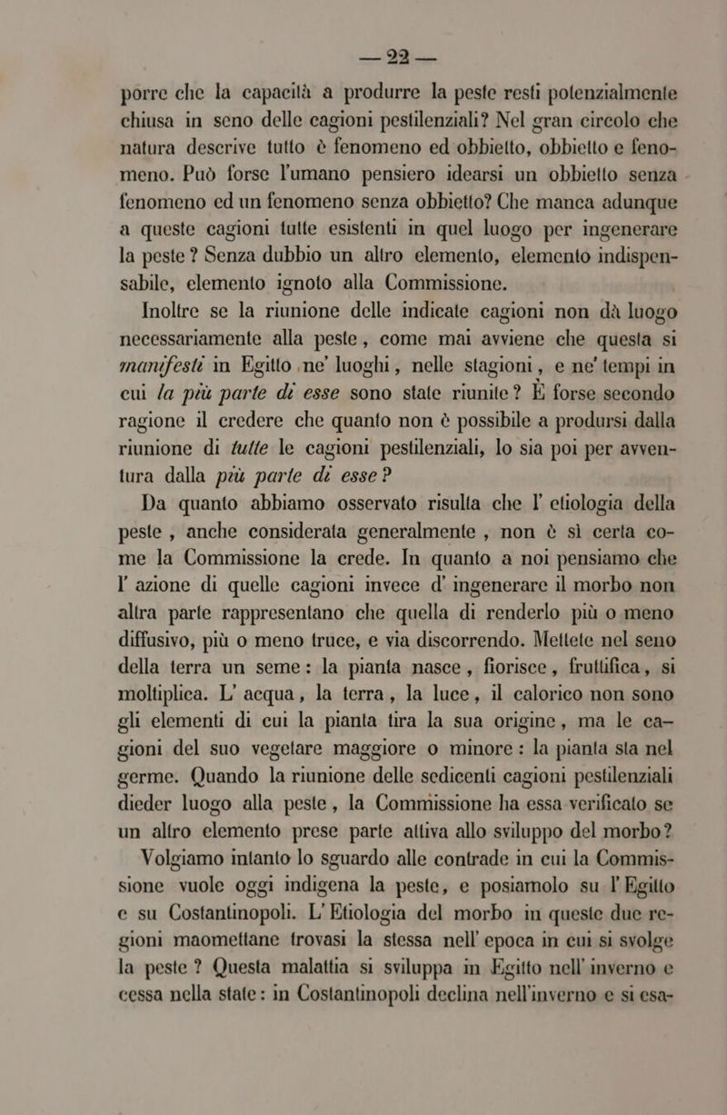 MINI — e porre che la capacità a produrre la peste resti potenzialmente chiusa in seno delle cagioni pestilenziali? Nel gran circolo che natura descrive tutto è fenomeno ed obbielto, obbielto e feno- meno. Può forse l'umano pensiero idearsi un obbietto senza . fenomeno ed un fenomeno senza obbietto? Che manca adunque a queste cagioni tutte esistenti in quel luogo per ingenerare la peste ? Senza dubbio un altro elemento, elemento indispen- sabile, elemento ignoto alla Commissione. Inoltre se la riunione delle indicate cagioni non dà luogo necessariamente alla porte , come mai avviene che questa S manifesti i in Egitto ne luoghi, nelle stagioni, e ne' tempi in cui /a più parte di esse sono state riunite? È forse secondo ragione il credere che quanto non è possibile a prodursi dalla riunione di /u/te le cagioni pestilenziali, lo sia poi per avven- tura dalla peù parte di esse? Da quanto abbiamo osservato risulta che l’ etiologia della peste, anche considerata generalmente , non è sì certa co- me la Commissione la erede. In quanto a noi pensiamo che l’azione di quelle cagioni invece d' ingenerare il morbo non altra parte rappresentano che quella di renderlo più o meno diffusivo, più o meno truce, e via discorrendo. Mettete nel seno della terra un seme: la pianta nasce, fiorisce, frutlifica, si moltiplica. L'acqua, la terra, la luce, il calorico non sono gli elementi di cui la pianta tira la sua origine, ma le ca- gioni del suo vegetare maggiore o minore : la pianta sla nel germe. Quando la riunione delle sedicenti cagioni pestilenziali dieder luogo alla peste, la Commissione ha essa verificato se un altro elemento prese parte attiva allo sviluppo del morbo? Volgiamo intanto lo sguardo alle contrade in cui la Commis- sione fauole 0ggI iidicena la peste, e posiamolo su l Egilto e_su Combai L’ Etiologia del morbo in queste due re- gioni maomettane trovasi la stessa nell’ epoca in cui si svolge la peste ? Questa malattia si sviluppa in Egitto nell'inverno e cessa nella state : in Costantinopoli declina nell'inverno e si esa-