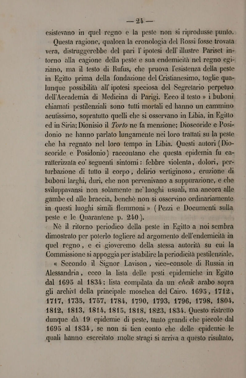 esistevano in quel regno e la peste non si riprodusse punto. Questa ragione, qualora la cronologia del Rossi fosse trovata vera, distruggerebbe del pari l'ipotesi dell illustre Pariset in- ‘ torno alla cagione della peste e sua endemicità nel regno egi- ziano, ma il testo di Rufus, che pruova l'esistenza della peste in Egitto prima della fondazione del Cristianesimo, toglie qua- lunque possibilità all'ipotesi speciosa del Segretario perpetuo dell'Accademia di Medicina di Parigi. Ecco il testo » i buboni chiamati pestilenziali sono tutti mortali ed hanno un cammino aculissimo, sopratulto quelli che si osservano in Libia, in Egitto ed in Siria; Dionisio il Torto ne fa menzione; Dioscoride e Posi- donio ne hanno parlato lungamente nei loro trattati su la peste che ha regnato nel loro tempo in Libia. Questi autori (Dio- seoride e Posidonio) raccontano che questa epidemia fu ca- ratterizzata co’ seguenti sintomi: febbre violenta, dolori, per- turbazione di tutto il corpo, delirio vertiginoso, eruzione di buboni larghi, duri, che non pervenivano a suppurazione, e che sviluppavansi non solamente ne’ luoghi usuali, ma ancora alle gambe ed alle braccia, benchè non si osservino ordinariamente in questi luoghi simili flemmoni » (Pezzi e Documenti sulla peste e le Quarantene p. 240 ). Nè il ritorno periodico della peste in Egitto a noi sembra dimostrato per poterlo togliere ad argomento dell'endemicità im quel regno, e ci gioveremo della stessa autorità su cui la Commissione si appoggia per istabilire la periodicità pestilenziale. « Secondo il Signor Lavison, vice-console di Russia in Alessandria, ecco la lista delle pesi epidemiche in Egitto dal 1695 al 1834; lista compilata da un che arabo sopra gli archivî della principale moschea del Cairo. 1693, 1712, 1717, 1735, 1757, 1784, 1790, 1793, 1796, 1798, 1804, 1812, 1813, 1814, 1815, 1818, 1823, 1834. Questo ristretto dunque dà 19 epidemie di peste, tanto grandi che piecole dal 1695 al 1834, se non si tien conto che delle epidenve le quali hanno esercitato molte stragi si arriva a questo risultato,