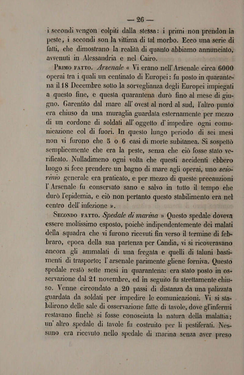 sii LE i secondi vengon colpiti dalla stessa: i primi non prendonla peste, 1 secondi son la vittima di tal morbo. Ecco una serie di fatti, che dimostrano la realità di quanto abbiamo annunciato, avvenuti in Alessandria e nel Cairo. Primo ratto. Arsenale « Vi erano nell’ Arsenale circa 6000 operai fra 1 quali un centinaîo di Europei : fu posto in quarante- na il18 Decembre sotto la sorveglianza degli Europei impiegati a questo fine, e questa quarantena durò fino al mese di giu- gno. Garentito dal mare all’ ovest al nord al sud, l’altro punto era chiuso da una muraglia guardata esternamente per mezzo di un cordone di soldati all'oggetto d’impedire ogni comu- nicazione col di fuori. In questo lungo periodo di sei mesi non vi furono che 8 0 6 casi di morte subitanea. Si sospettò semplicemente che era la peste, senza che ciò fosse stato ve- rificato. Nulladimeno ogni volta che questi accidenti ebbero luogo si fece prendere un bagno di mare agli operai, uno sezo- rino generale era praticato, e per mezzo di queste precauzioni l Arsenale fu conservato sano e salvo in tutto il tempo che durò l'epidemia, e ciò non pertanto questo stabilimento era nel centro dell'infezione ». Seconno FATTO. Spedale di marina » Questo spedale doveva essere moltissimo esposto, poichè indipendentemente dei malati della squadra che vi furono ricevuti fin verso il termine di feb- braro, epoca della sua partenza per Candia, vi si ricoveravano ancora gli ammalati di una fregata e quelli di taluni basti» menti di trasporto; l' arsenale parimente gliene forniva. Questo spedale restò selte mesi in quarantena: era stato posto in os servazione dal 21 novembre, ed in seguito fu strettamente chiu- so. Venne circondato a 20 passi di distanza da una palizzata guardata da soldati per impedire le comunicazioni. Vi sì sta- bilirono delle sale di osservazione fatte di tavole, dove gl’infermi restavano finchè si fosse conosciuta la natura della malattia; un'altro spedale di favole fu costruito per li pestiferati. Nes- suno era ricevuto nello spedale di marina senza aver preso