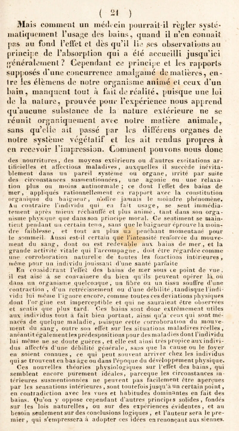 Mais comment un médecin pourrait-il renier systé¬ matiquement l’usage des bains, quand il n’en connait pas au fond l’effet et des qu’il lie ses observations au principe de l’absorption qui a été accueilli jusqu’ici généralement ? Cependant ce principe et les rapports supposés (Tune concurrence amalgamé de matières, en¬ tre les élèmens de noire organisme animé et ceux d’un bain, manquent tout à fait de réalité* puisque une loi de la nature, prouvée pour l’expérience nous apprend qu'aucune substance de la nature extérieure ne se réunit organiquement avec notre matière animale, sans qu’elie ait passé par les différeus organes de notre système végétatif et les ait rendus propres à en recevoir l'impression. Comment pouvons nous donc des nourritures, des moyens extérieurs ou d’autres excitations ar¬ tificielles et affections maladives, auxquelles il succède inévita¬ blement dans un pareil système ou organe, irrité par suite des circonstances susmentionnées, une agonie ou une relaxa¬ tion plus ou moins antinormale ; ce dont l’effet des bains de mer, appliqués rationnellement en rapport avec la constitution organique du baigneur, nlofire jamais le moindre phénomène. Au contraire l’individu qui en fait usage, se sent immédia¬ tement après mieux réchauffé et plus animé, tant dans son orga¬ nisme physique que dans son principe moral. Ce sentiment se main¬ tient pendant un certain tenis, sans que le baigneur éprouve la moin¬ dre faiblesse, et tout au plus un penchant momentané pour le sommeil. Aussi est-il certain que l’intensité renforcée du mouve¬ ment du sang, dont on est redevable aux bains de mer, et la grande activité vitale qui l’accompagne . doit être régardée comme une corroboration naturelle de toutes les fonctions intérieures , même pour un individu jouissant d’une santé parfaite En considérant l’effet des bains de mer sous ce point de vue. il est aisé à se convaincre du bien qu’ils peuvent opérer là où dans un organisme quelconque, un fibre ou un tissu souffre d’une contraction , d’un rétrécissement ou d’une débilité, tandisque l'indi¬ vidu lui même l’ignore encore, comme toutes ces déviations physiques dont l’or gine est imperceptible et qui ne sauraient être observées et sentis que plus tard. O es bains sont donc extrêmement utiles aux individus tout a fait bien portant, ainsi qu’a ceux qui sont mé- nacés de quelque maladie, puisque cetfe corroboration du mouve¬ ment du sang, outre son effet sur les situations maladives réelles , anéantit également les prédespositions pour des maladies dont l’individu lui même ne se doute guères , et elle est ainsi très propice aux indivi¬ dus affectés d une débilité générale, sans que la cause ou le foyer en soient connues , ce qui peut souvent arriver chez les individus qui se trouvent en bas âge ou dans l’époque du développement physique. Ces nouvelles théories physiologiques sur l’effet des bains, qui semblent encore purement idéales, pareeque les circonstances in¬ térieures susmentionnées ne peuvent pas facilement être aperçues par les sensations intérieures , sont toutefois jusqu’à un certain point, en contradiction avec les vues et habitudes dominantes en fait des bains. Ou’on y oppose cependant d’autres principes solides, fondés sur les lois naturelles, ou sur des expériences évidentes, et au besoin seulement sur des conclusions logiques, et l’auteur sera le pre¬ mier, qui s’empressera à adopter ces idées en renonçant aux siennes.