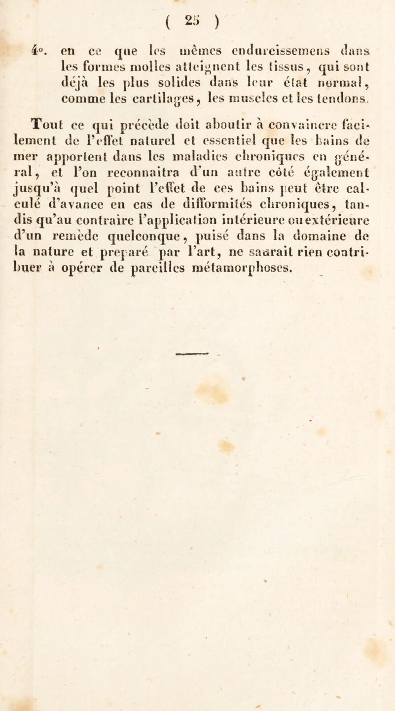 4°. on co que les memes endureissemens dans les formes molles atteignent les (issus, qui sont déjà les plus solides dans leur état normal, comme les cartilages, les muscles et les tendons. Tout ce qui précédé doit aboutir à convaincre faci¬ lement de l’effet naturel et essentiel que les bains de mer apportent dans les maladies chroniques en géné¬ ral, et l’on reconnaîtra d’un autre côté également jusqu’à quel point l’effet de ces bains peut être cal¬ culé d’avance eu cas de difformités chroniques, tan¬ dis qu’au contraire l’application intérieure ou extérieure d’un remède quelconque, puisé dans la domaine de la nature et préparé par Fart, ne saurait rien contri¬ buer à opérer de pareilles métamorphoses.