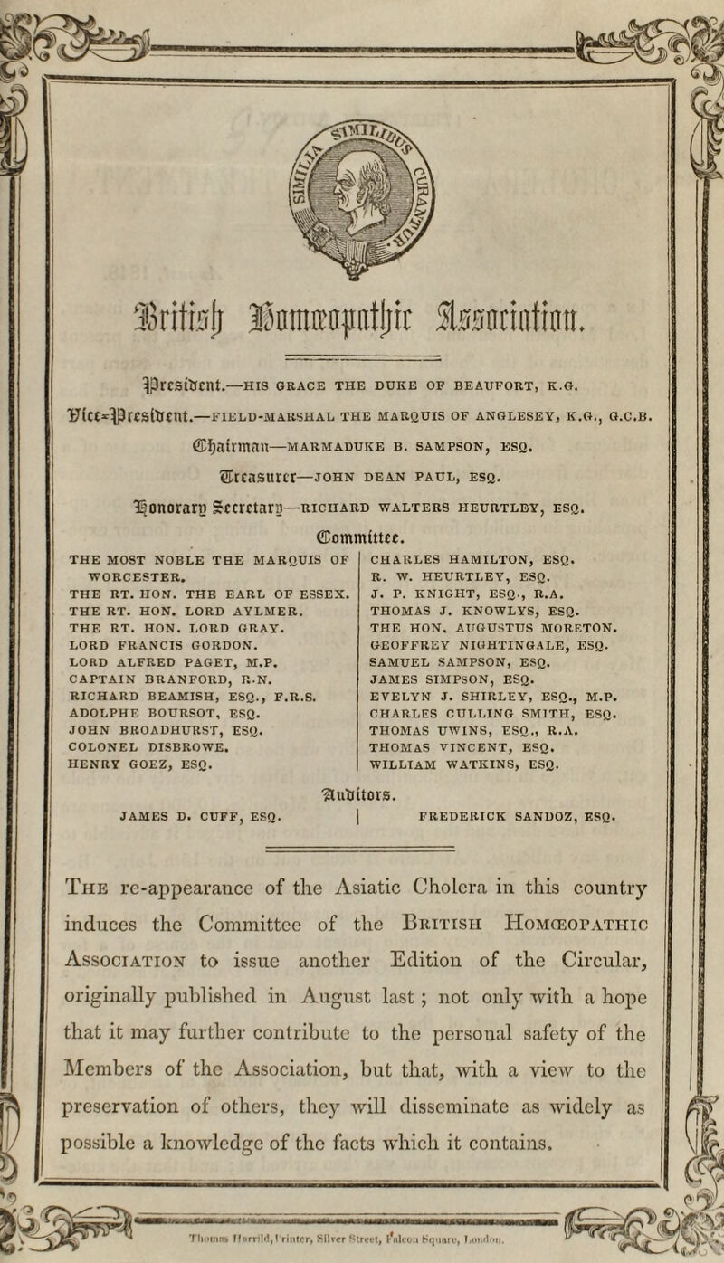 ’Icitinji UnmEDptjiit lasonntintt. ^prcsiUcnt.—his grace the duke of beaufort, k.g. Ufcc^Prcsitrcnt.—field-marshal the marquis of Anglesey, k.g,, g.c.b. Chairman—marmaduke b. sampson, esq. treasurer—john dean paul, esq. Isonorarn Secretary—richard Walters heurtlby, esq. THE MOST NOBLE THE MARQUIS OF WORCESTER. THE RT. HON. THE EARL OF ESSEX. THE RT. HON. LORD AYLMER. THE RT. HON. LORD GRAY. LORD FRANCIS GORDON. LORD ALFRED PAGET, M.P. CAPTAIN BRANFORD, R.N. RICHARD BEAMISH, ESQ., F.R.S. ADOLPHE BOURSOT, ESQ. JOHN BROADHURST, ESQ. COLONEL DISBROWE. HENRY GOEZ, ESQ. ffiommtttec. CHARLES HAMILTON, ESQ. R. W. HEURTLEY, ESQ. J. P. KNIGHT, ESQ., R.A. THOMAS J. KNOWLYS, ESQ. THE HON, AUGUSTUS MORETON. GEOFFREY NIGHTINGALE, ESQ. SAMUEL SAMPSON, ESQ. JAMES SIMPSON, ESQ. EVELYN J. SHIRLEY, ESQ., M.P. CHARLES CULLING SMITH, ESQ. THOMAS UWINS, ESQ., R.A. THOMAS VINCENT, ESQ. WILLIAM WATKINS, ESQ. Slutfttors. JAMES D. CUFF, ESQ. FREDERICK SANDOZ, ESQ. The re-appearance of the Asiatic Cholera in this country induces the Committee of the British Homceotathic Association to issue another Edition of the Circular, originally published in August last; not only with a hope that it may further contribute to the personal safety of the Members of the Association, but that, with a view to the preservation of others, they will disseminate as widely as possible a knowledge of the facts which it contains. Tliomns Ifnrrild,! rimer, Silver Street, t'nlcon Square, London.