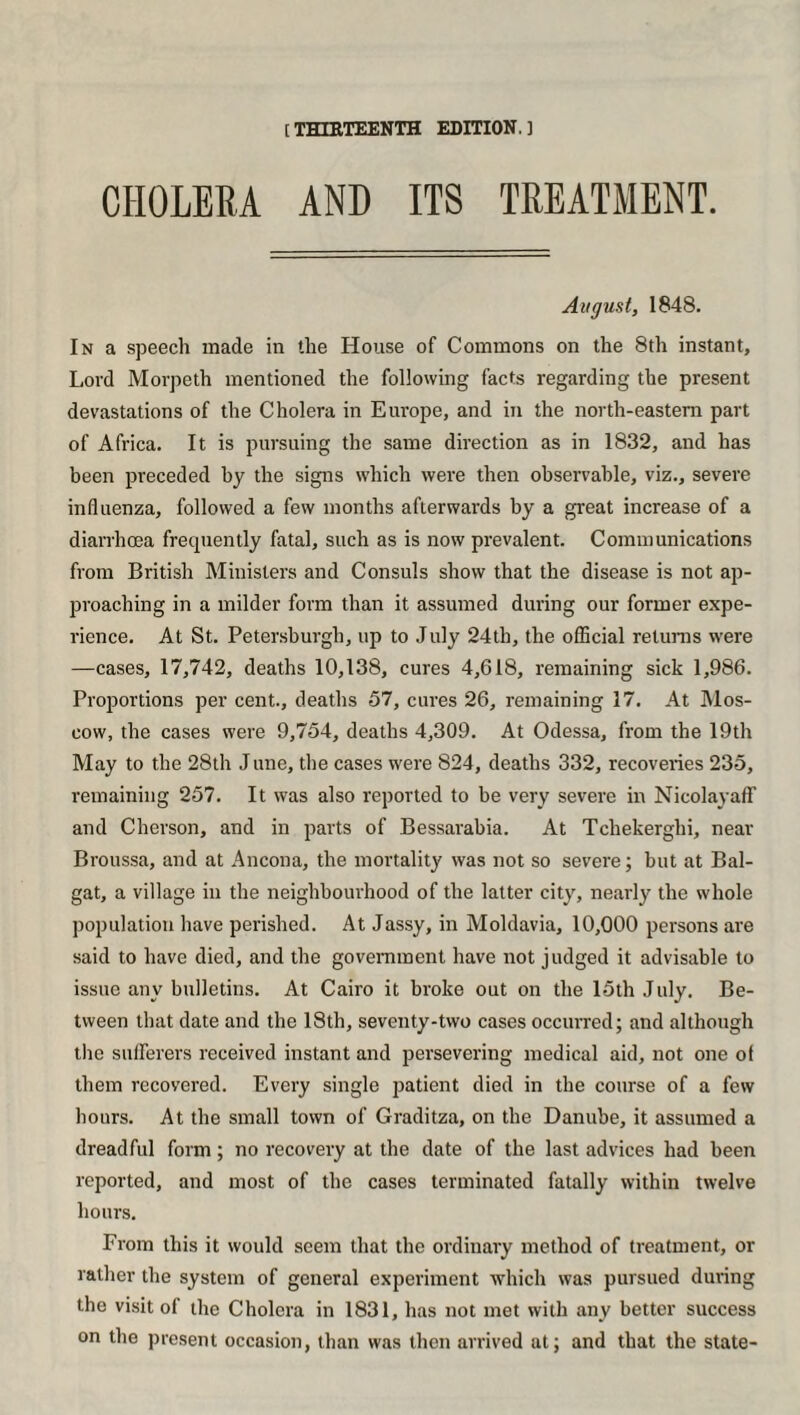 [ THIRTEENTH EDITION. ] CHOLERA AND ITS TREATMENT. August, 1848. In a speech made in the House of Commons on the 8th instant. Lord Morpeth mentioned the following facts regarding the present devastations of the Cholera in Europe, and in the north-eastern part of Africa. It is pursuing the same direction as in 1832, and has been preceded by the signs which were then observable, viz., severe influenza, followed a few months afterwards by a great increase of a diarrhoea frequently fatal, such as is now prevalent. Communications from British Ministers and Consuls show that the disease is not ap¬ proaching in a milder form than it assumed during our former expe¬ rience. At St. Petersburgh, up to July 24th, the official returns were —cases, 17,742, deaths 10,138, cures 4,618, remaining sick 1,986. Proportions per cent., deaths 57, cures 26, remaining 17. At Mos¬ cow, the cases were 9,754, deaths 4,309. At Odessa, from the 19th May to the 28th June, the cases were 824, deaths 332, recoveries 235, remaining 257. It was also reported to be very severe in Nicolayaff and Cherson, and in parts of Bessarabia. At Tchekerghi, near Broussa, and at Ancona, the mortality was not so severe; but at Bal- gat, a village in the neighbourhood of the latter city, nearly the whole population have perished. At Jassy, in Moldavia, 10,000 persons are said to have died, and the government have not judged it advisable to issue any bulletins. At Cairo it broke out on the 15th July. Be¬ tween that date and the 18th, seventy-two cases occurred; and although the sufferers received instant and persevering medical aid, not one of them recovered. Every single patient died in the course of a few hours. At the small town of Graditza, on the Danube, it assumed a dreadful form; no recovery at the date of the last advices had been reported, and most of the cases terminated fatally within twelve hours. From this it would seem that the ordinary method of treatment, or rather the system of general experiment which was pursued during the visit of the Cholera in 1831, has not met with any better success on the present occasion, than was then arrived at; and that the state-