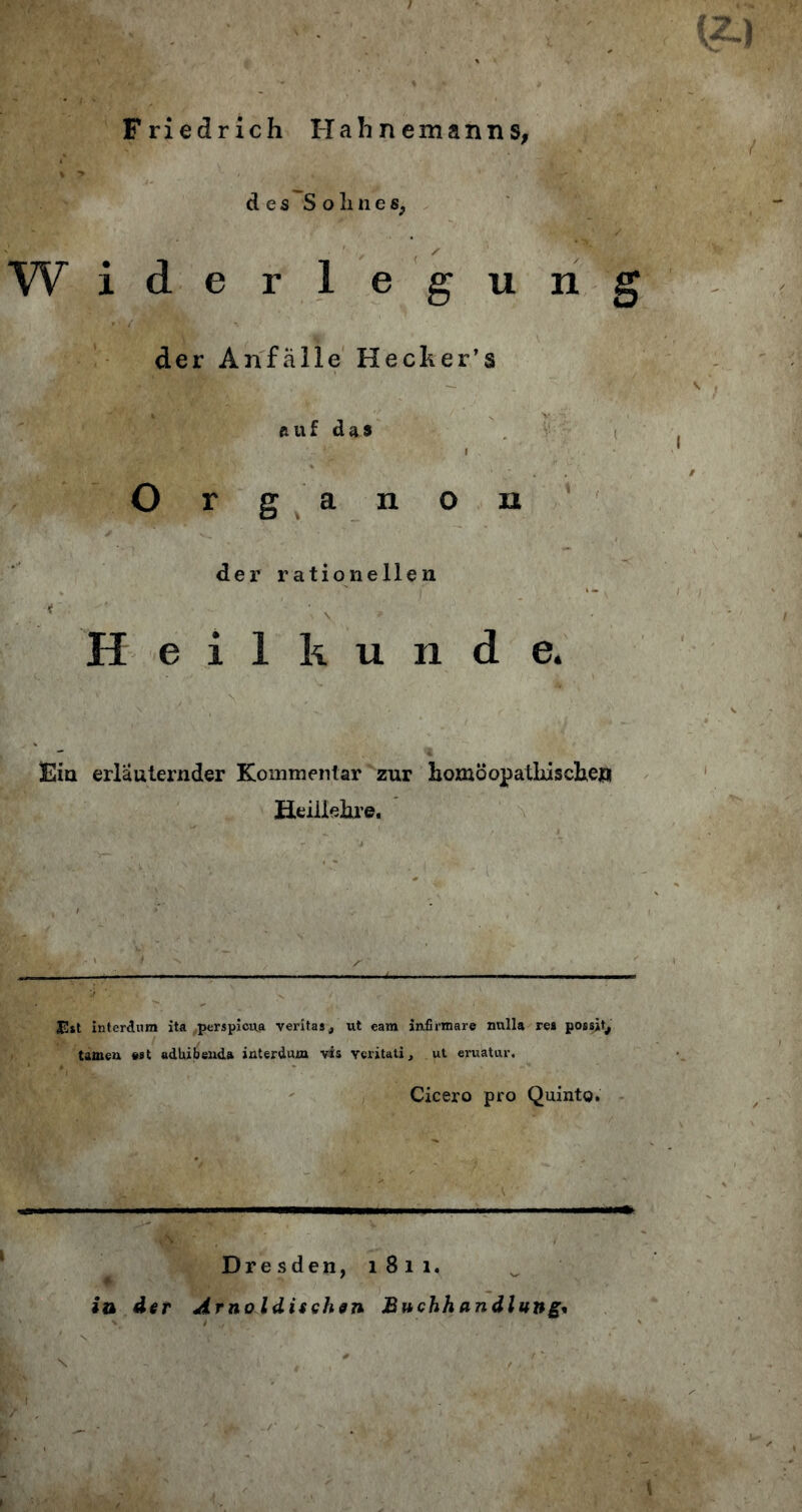 Friedrich I-Iahnemanns, des S o !i n e s, W iderlegung der Anfälle Hecher’s r.uf das I ' Organon der rationellen . . \ Heilkunde. Fin erläuternder Kommentar zur homöopathische** Heillehre. JEtt interdum ita „perspiciva veritas, ut eam infirmare nulla res possjt^ tarnen «st adhibenda interdiurn vis Ycritati, ut eruatur. Cicero pro Quinto. Dresden, 1811. in dir Arnoldisehen Buchhandlung*