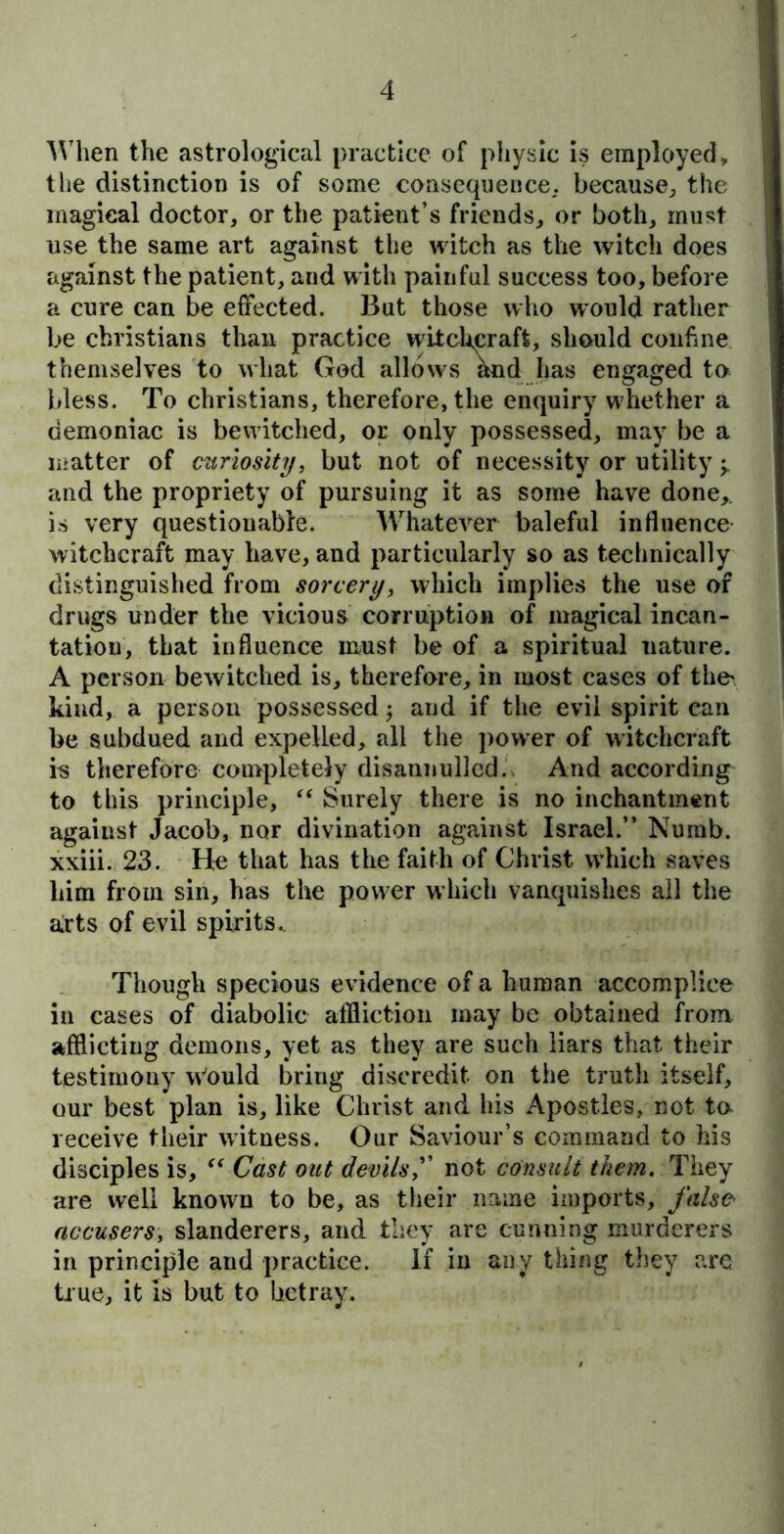 When the astrological practice of physic is employed, the distinction is of some consequence, because, the magical doctor, or the patient’s friends, or both, must use the same art against the witch as the witch does against the patient, and with painful success too, before a cure can be effected. But those who would rather be Christians than practice witchcraft, should confine themselves to what God allows and has engaged to bless. To Christians, therefore, the enquiry whether a demoniac is bewitched, or only possessed, may be a matter of curiosity, but not of necessity or utility j. and the propriety of pursuing it as some have done,, is very questionable. Whatever baleful influence witchcraft may have, and particularly so as technically distinguished from sorcery, which implies the use of drugs under the vicious corruption of magical incan- tation, that influence must be of a spiritual uature. A person bewitched is, therefore, in most cases of the' kind, a person possessed; and if the evil spirit can be subdued and expelled, all the power of witchcraft is therefore completely disannulled. And according to this principle, “ Surely there is no inchantment against Jacob, nor divination against Israel.” Numb, xxiii. 23. He that has the faith of Christ which saves him from sin, has the power which vanquishes all the arts of evil spirits. Though specious evidence of a human accomplice in cases of diabolic affliction may be obtained from afflicting demons, yet as they are such liars that their testimony w'ould bring discredit, on the truth itself, our best plan is, like Christ and his Apostles, not to receive their witness. Our Saviour’s command to his disciples is, “ Cast out devils,” not consult them. They are well known to be, as their name imports, falsa accusers, slanderers, and they are cunning murderers in principle and practice. If in any thing they are true, it is but to betray.