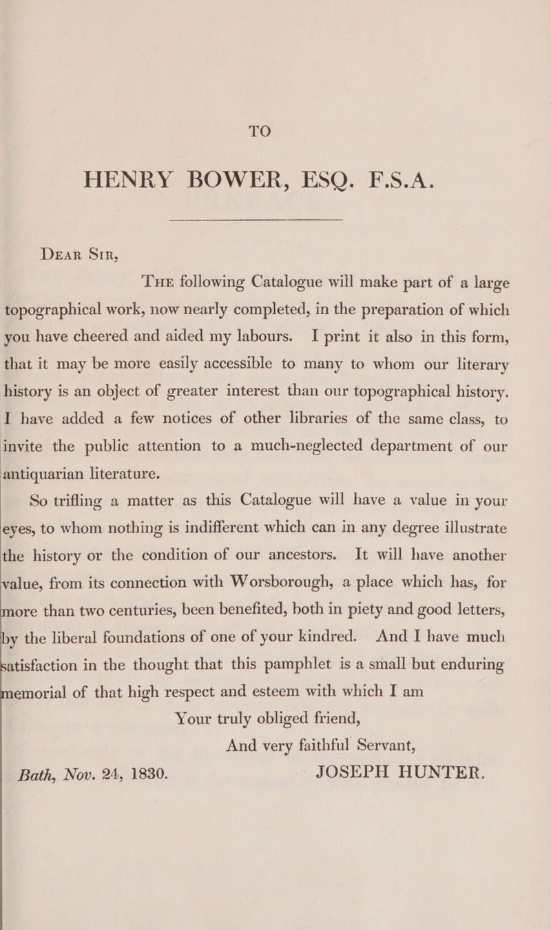 TO HENRY BOWER, ESQ. F.S.A. Dear Sir, Tue following Catalogue will make part of a large topographical work, now nearly completed, in the preparation of which you have cheered and aided my labours. I print it also in this form, that it may be more easily accessible to many to whom our literary history is an object of greater interest than our topographical history. I have added a few notices of other libraries of the same class, to invite the public attention to a much-neglected department of our antiquarian literature. So trifling a matter as this Catalogue will have a value in your eyes, to whom nothing is indifferent which can in any degree illustrate the history or the condition of our ancestors. It will have another value, from its connection with Worsborough, a place which has, for more than two centuries, been benefited, both in piety and good letters, xy the liberal foundations of one of your kindred. And I have much atisfaction in the thought that this pamphlet is a small but enduring emorial of that high respect and esteem with which I am Your truly obliged friend, And very faithful Servant, Bath, Nov. 24, 1830. JOSEPH HUNTER.