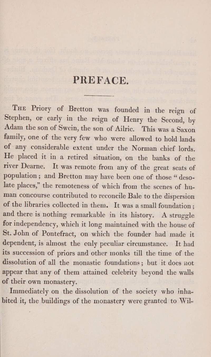 PREFACE, ee Tue Priory of Bretton was founded in the reign of Stephen, or early in the reign of Henry the Second, by Adam the son of Swein, the son of Ailric. This was a Saxon family, one of the very few who were allowed to hold lands of any considerable extent under the Norman chief lords. He placed it in a retired situation, on the banks of the river Dearne. It was remote from any of the great seats of population; and Bretton may have been one of those “ deso- late places,” the remoteness of which from the scenes of hu- man concourse contributed to reconcile Bale to the dispersion of the libraries collected in them. It was a small foundation ; and there is nothing remarkable in its history. A struggle for independency, which it long maintained with the house of St. John of Pontefract, on which the founder had made it dependent, is almost the only peculiar circumstance. It had its succession of priors and other monks till the time of the — dissolution of all the monastic foundations; but it does not appear that any of them attained celebrity beyond the walls of their own monastery. Immediately on the dissolution of the society who inha- bited it, the buildings of the monastery were granted to Wil-