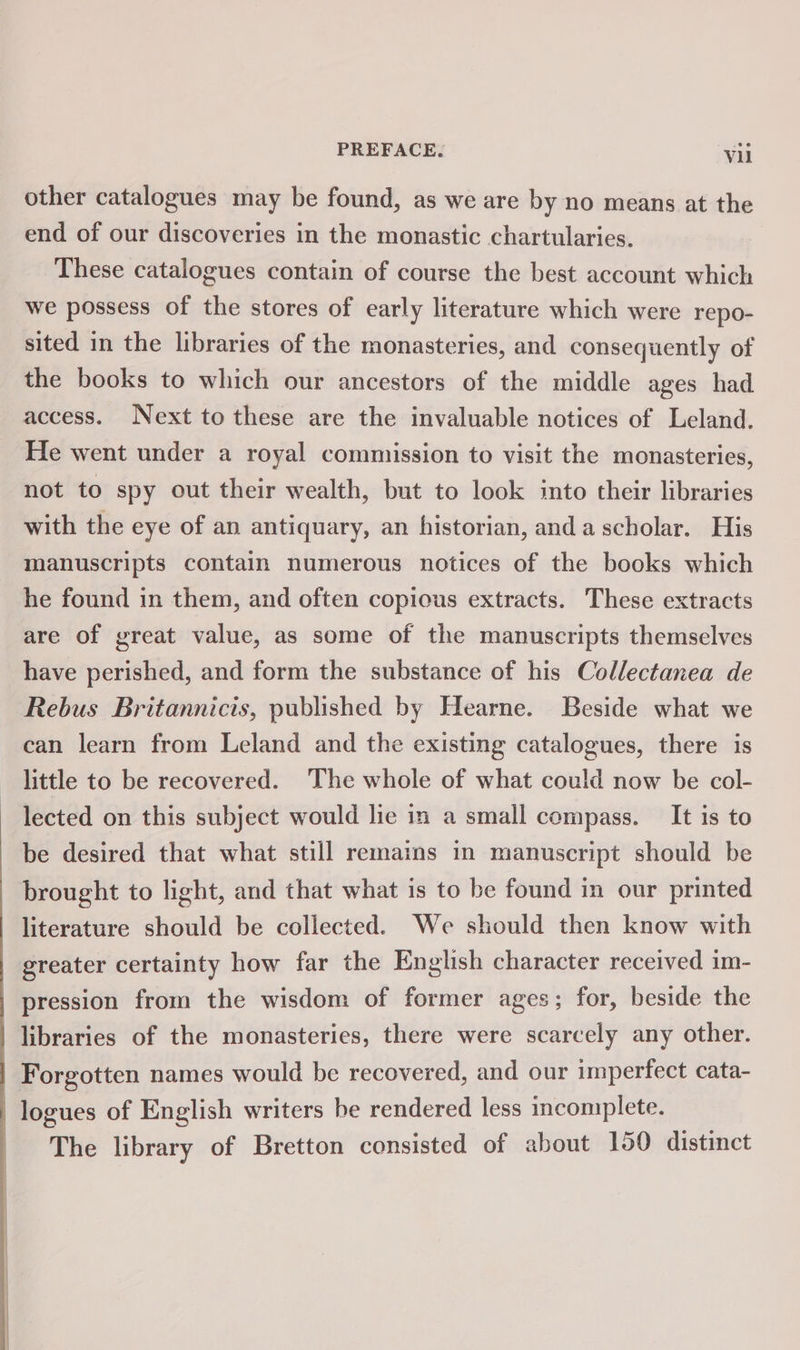 other catalogues may be found, as we are by no means at the end of our discoveries in the monastic chartularies. | These catalogues contain of course the best account which we possess of the stores of early literature which were repo- sited in the libraries of the monasteries, and consequently of the books to which our ancestors of the middle ages had access. Next to these are the invaluable notices of Leland. He went under a royal commission to visit the monasteries, not to spy out their wealth, but to look into their libraries with the eye of an antiquary, an historian, anda scholar. His manuscripts contain numerous notices of the books which he found in them, and often copious extracts. These extracts are of great value, as some of the manuscripts themselves have perished, and form the substance of his Collectanea de Rebus Britannicis, published by Hearne. Beside what we can learn from Leland and the existing catalogues, there is little to be recovered. The whole of what could now be col- lected on this subject would lie in a small compass. It is to be desired that what still remains in manuscript should be brought to light, and that what is to be found in our printed literature should be collected. We should then know with greater certainty how far the English character received im- pression from the wisdom of former ages; for, beside the libraries of the monasteries, there were scarcely any other. Forgotten names would be recovered, and our imperfect cata- logues of English writers be rendered less incomplete. The library of Bretton consisted of about 150 distinct