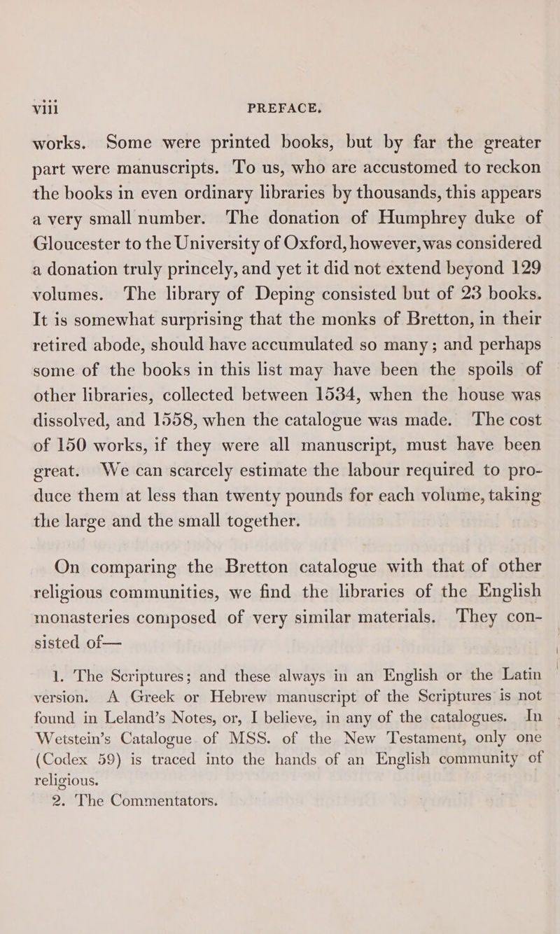 works. Some were printed books, but by far the greater part were manuscripts. ‘To us, who are accustomed to reckon the books in even ordinary libraries by thousands, this appears avery small number. The donation of Humphrey duke of Gloucester to the University of Oxford, however, was considered a donation truly princely, and yet it did not extend beyond 129 volumes. The library of Deping consisted but of 23 books. It is somewhat surprising that the monks of Bretton, in their retired abode, should have accumulated so many ; and perhaps some of the books in this list may have been the spoils of other libraries, collected between 1534, when the house was dissolved, and 1558, when the catalogue was made. ‘The cost of 150 works, if they were all manuscript, must have been great. We can scarcely estimate the labour required to pro- duce them at less than twenty pounds for each volume, taking the large and the small together. On comparing the Bretton catalogue with that of other religious communities, we find the libraries of the English monasteries composed of very similar materials. They con- sisted of— 1. The Scriptures; and these always in an English or the Latin version. A Greek or Hebrew manuscript of the Scriptures is not found in Leland’s Notes, or, I believe, in any of the catalogues. In Wetstein’s Catalogue of MSS. of the New Testament, only one (Codex 59) is traced into the hands of an English community of religious. 2. The Commentators.