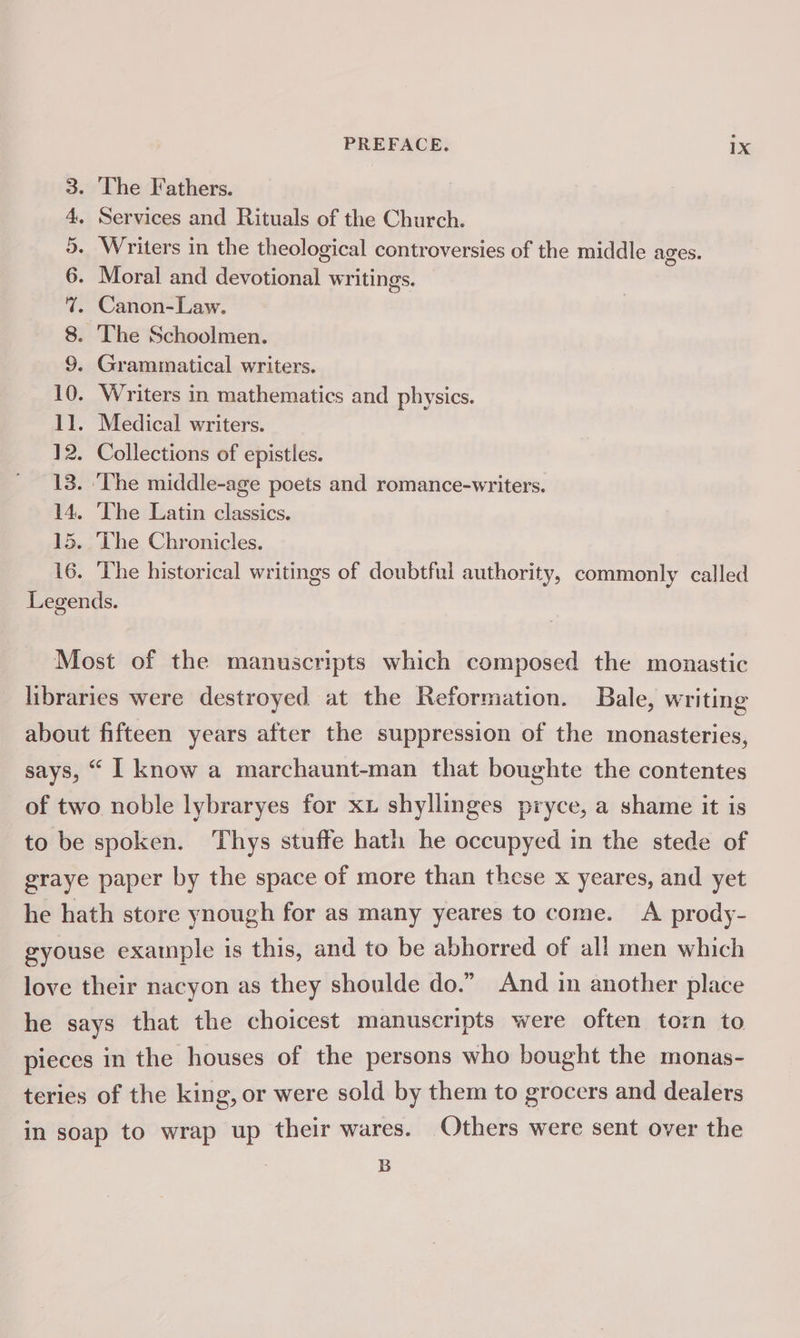3. ‘The Fathers. 4. Services and Rituals of the Church. 5. Writers in the theological controversies of the middle ages. 6. Moral and devotional writings. 7. Canon-Law. 8. The Schoolmen. 9. Grammatical writers. 10. Writers in mathematics and physics. 11. Medical writers. 12. Collections of epistles. 13. ‘The middle-age poets and romance-writers. 14. The Latin classics. 15. The Chronicles. 16. The historical writings of doubtful authority, commonly called Legends. Most of the manuscripts which composed the monastic libraries were destroyed at the Reformation. Bale, writing about fifteen years after the suppression of the monasteries, says, “ I know a marchaunt-man that boughte the contentes of two noble lybraryes for xu shyllinges pryce, a shame it is to be spoken. Thys stuffe hath he occupyed in the stede of graye paper by the space of more than these x yeares, and yet he hath store ynough for as many yeares to come. A prody- gyouse example is this, and to be abhorred of all men which love their nacyon as they shoulde do.” And in another place he says that ‘the choicest manuscripts were often torn to pieces in the houses of the persons who bought the monas- teries of the king, or were sold by them to grocers and dealers in soap to wrap up their wares. Others were sent over the B
